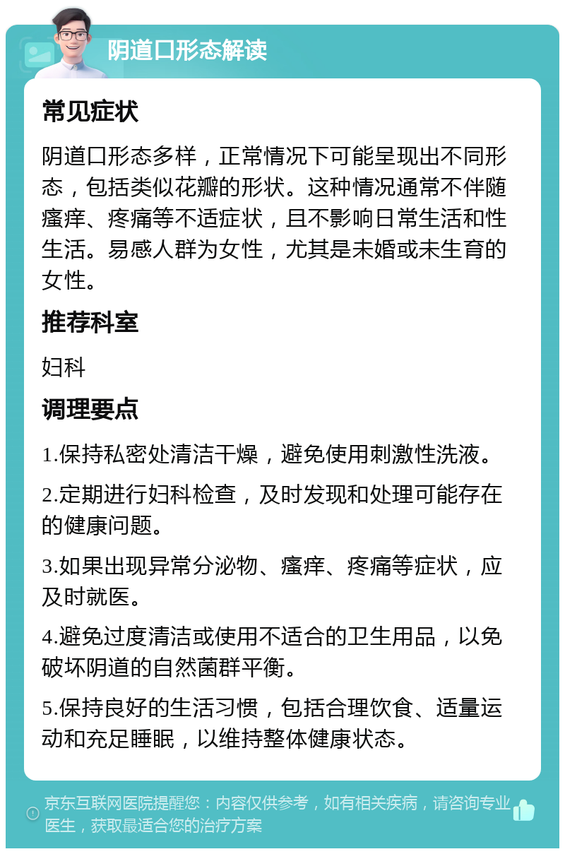 阴道口形态解读 常见症状 阴道口形态多样，正常情况下可能呈现出不同形态，包括类似花瓣的形状。这种情况通常不伴随瘙痒、疼痛等不适症状，且不影响日常生活和性生活。易感人群为女性，尤其是未婚或未生育的女性。 推荐科室 妇科 调理要点 1.保持私密处清洁干燥，避免使用刺激性洗液。 2.定期进行妇科检查，及时发现和处理可能存在的健康问题。 3.如果出现异常分泌物、瘙痒、疼痛等症状，应及时就医。 4.避免过度清洁或使用不适合的卫生用品，以免破坏阴道的自然菌群平衡。 5.保持良好的生活习惯，包括合理饮食、适量运动和充足睡眠，以维持整体健康状态。