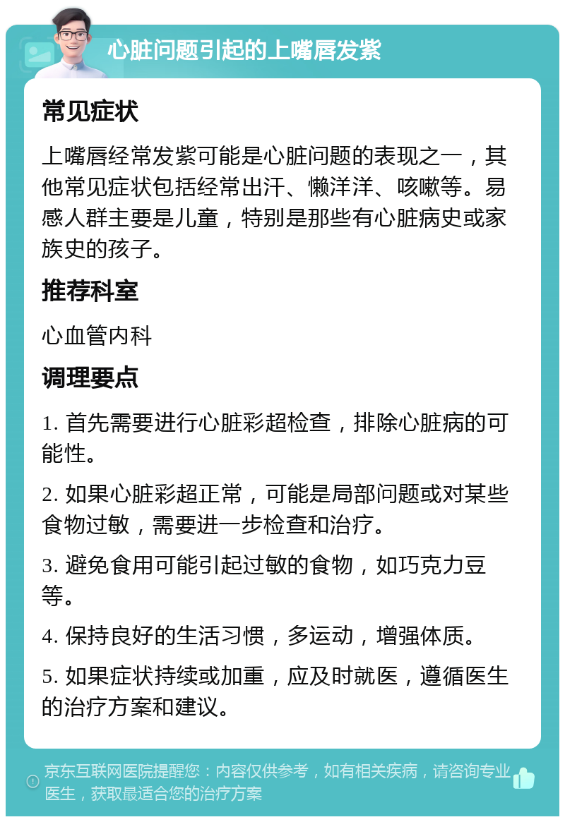 心脏问题引起的上嘴唇发紫 常见症状 上嘴唇经常发紫可能是心脏问题的表现之一，其他常见症状包括经常出汗、懒洋洋、咳嗽等。易感人群主要是儿童，特别是那些有心脏病史或家族史的孩子。 推荐科室 心血管内科 调理要点 1. 首先需要进行心脏彩超检查，排除心脏病的可能性。 2. 如果心脏彩超正常，可能是局部问题或对某些食物过敏，需要进一步检查和治疗。 3. 避免食用可能引起过敏的食物，如巧克力豆等。 4. 保持良好的生活习惯，多运动，增强体质。 5. 如果症状持续或加重，应及时就医，遵循医生的治疗方案和建议。