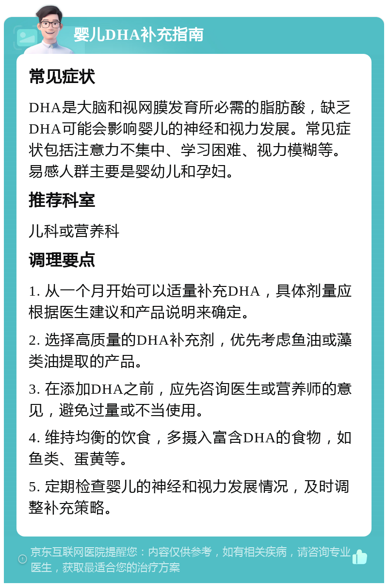 婴儿DHA补充指南 常见症状 DHA是大脑和视网膜发育所必需的脂肪酸，缺乏DHA可能会影响婴儿的神经和视力发展。常见症状包括注意力不集中、学习困难、视力模糊等。易感人群主要是婴幼儿和孕妇。 推荐科室 儿科或营养科 调理要点 1. 从一个月开始可以适量补充DHA，具体剂量应根据医生建议和产品说明来确定。 2. 选择高质量的DHA补充剂，优先考虑鱼油或藻类油提取的产品。 3. 在添加DHA之前，应先咨询医生或营养师的意见，避免过量或不当使用。 4. 维持均衡的饮食，多摄入富含DHA的食物，如鱼类、蛋黄等。 5. 定期检查婴儿的神经和视力发展情况，及时调整补充策略。