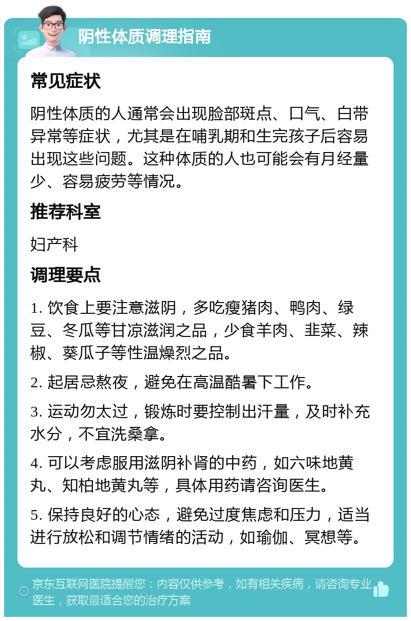 阴性体质调理指南 常见症状 阴性体质的人通常会出现脸部斑点、口气、白带异常等症状，尤其是在哺乳期和生完孩子后容易出现这些问题。这种体质的人也可能会有月经量少、容易疲劳等情况。 推荐科室 妇产科 调理要点 1. 饮食上要注意滋阴，多吃瘦猪肉、鸭肉、绿豆、冬瓜等甘凉滋润之品，少食羊肉、韭菜、辣椒、葵瓜子等性温燥烈之品。 2. 起居忌熬夜，避免在高温酷暑下工作。 3. 运动勿太过，锻炼时要控制出汗量，及时补充水分，不宜洗桑拿。 4. 可以考虑服用滋阴补肾的中药，如六味地黄丸、知柏地黄丸等，具体用药请咨询医生。 5. 保持良好的心态，避免过度焦虑和压力，适当进行放松和调节情绪的活动，如瑜伽、冥想等。