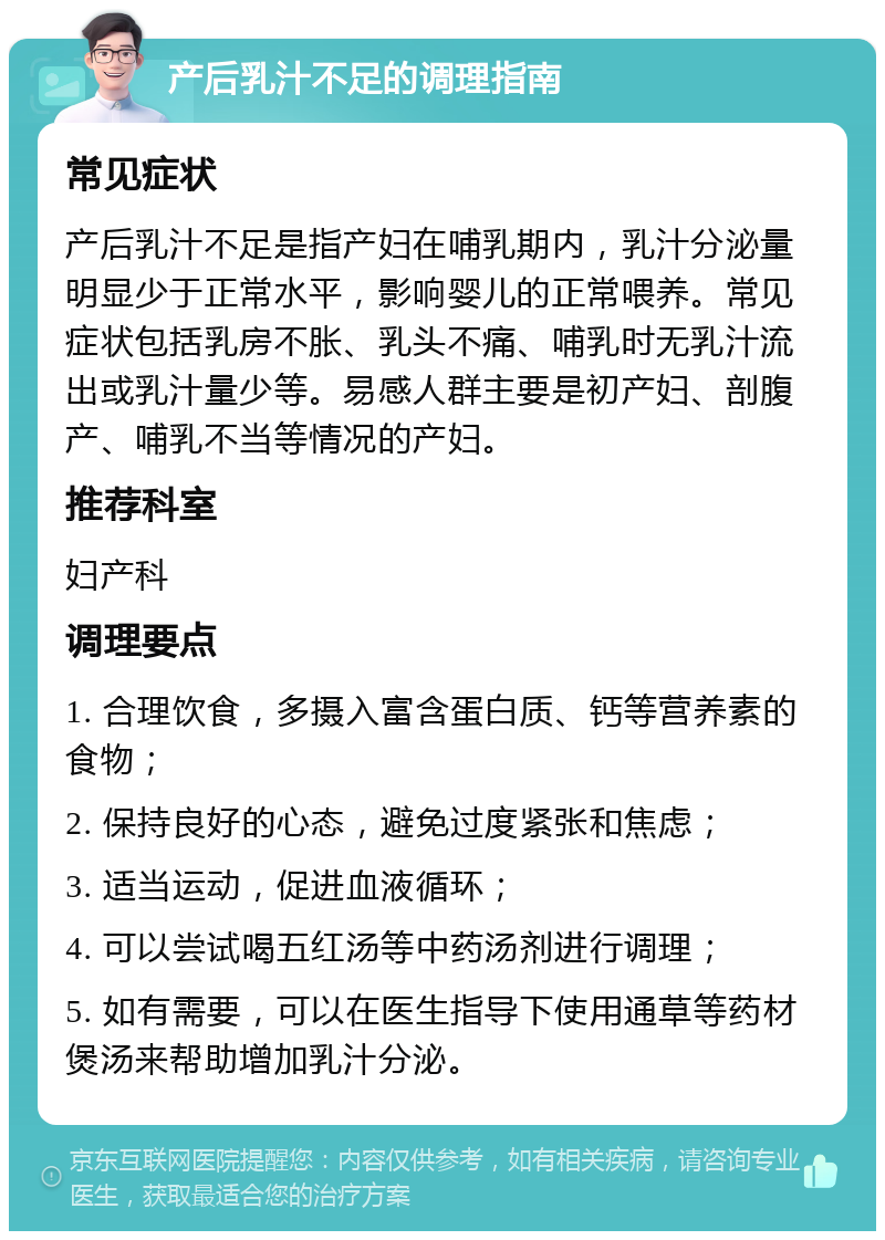 产后乳汁不足的调理指南 常见症状 产后乳汁不足是指产妇在哺乳期内，乳汁分泌量明显少于正常水平，影响婴儿的正常喂养。常见症状包括乳房不胀、乳头不痛、哺乳时无乳汁流出或乳汁量少等。易感人群主要是初产妇、剖腹产、哺乳不当等情况的产妇。 推荐科室 妇产科 调理要点 1. 合理饮食，多摄入富含蛋白质、钙等营养素的食物； 2. 保持良好的心态，避免过度紧张和焦虑； 3. 适当运动，促进血液循环； 4. 可以尝试喝五红汤等中药汤剂进行调理； 5. 如有需要，可以在医生指导下使用通草等药材煲汤来帮助增加乳汁分泌。