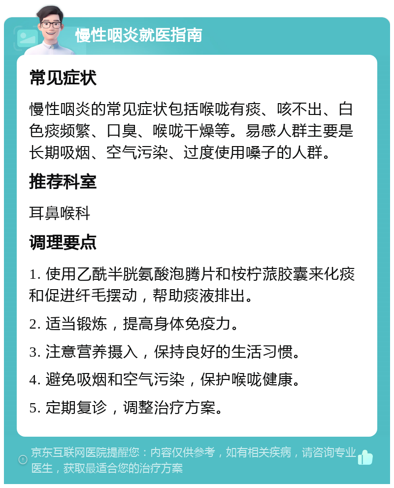 慢性咽炎就医指南 常见症状 慢性咽炎的常见症状包括喉咙有痰、咳不出、白色痰频繁、口臭、喉咙干燥等。易感人群主要是长期吸烟、空气污染、过度使用嗓子的人群。 推荐科室 耳鼻喉科 调理要点 1. 使用乙酰半胱氨酸泡腾片和桉柠蒎胶囊来化痰和促进纤毛摆动，帮助痰液排出。 2. 适当锻炼，提高身体免疫力。 3. 注意营养摄入，保持良好的生活习惯。 4. 避免吸烟和空气污染，保护喉咙健康。 5. 定期复诊，调整治疗方案。