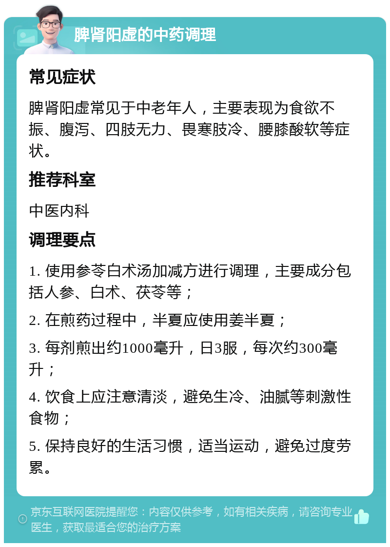 脾肾阳虚的中药调理 常见症状 脾肾阳虚常见于中老年人，主要表现为食欲不振、腹泻、四肢无力、畏寒肢冷、腰膝酸软等症状。 推荐科室 中医内科 调理要点 1. 使用参苓白术汤加减方进行调理，主要成分包括人参、白术、茯苓等； 2. 在煎药过程中，半夏应使用姜半夏； 3. 每剂煎出约1000毫升，日3服，每次约300毫升； 4. 饮食上应注意清淡，避免生冷、油腻等刺激性食物； 5. 保持良好的生活习惯，适当运动，避免过度劳累。