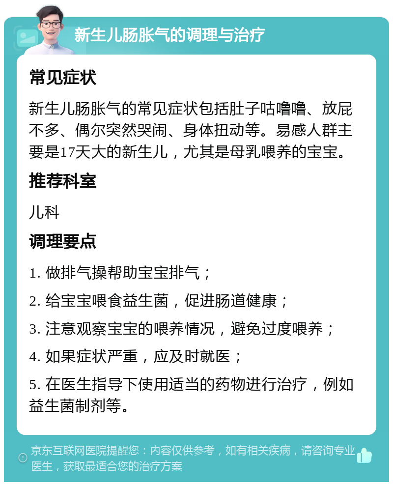 新生儿肠胀气的调理与治疗 常见症状 新生儿肠胀气的常见症状包括肚子咕噜噜、放屁不多、偶尔突然哭闹、身体扭动等。易感人群主要是17天大的新生儿，尤其是母乳喂养的宝宝。 推荐科室 儿科 调理要点 1. 做排气操帮助宝宝排气； 2. 给宝宝喂食益生菌，促进肠道健康； 3. 注意观察宝宝的喂养情况，避免过度喂养； 4. 如果症状严重，应及时就医； 5. 在医生指导下使用适当的药物进行治疗，例如益生菌制剂等。