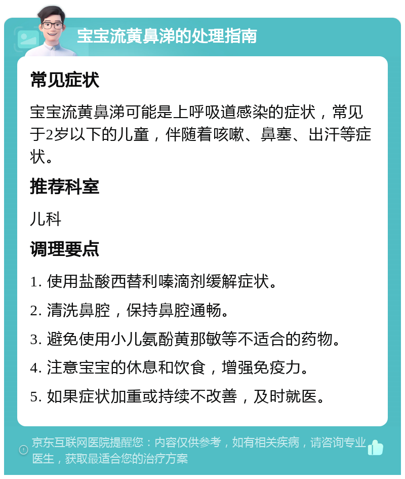 宝宝流黄鼻涕的处理指南 常见症状 宝宝流黄鼻涕可能是上呼吸道感染的症状，常见于2岁以下的儿童，伴随着咳嗽、鼻塞、出汗等症状。 推荐科室 儿科 调理要点 1. 使用盐酸西替利嗪滴剂缓解症状。 2. 清洗鼻腔，保持鼻腔通畅。 3. 避免使用小儿氨酚黄那敏等不适合的药物。 4. 注意宝宝的休息和饮食，增强免疫力。 5. 如果症状加重或持续不改善，及时就医。