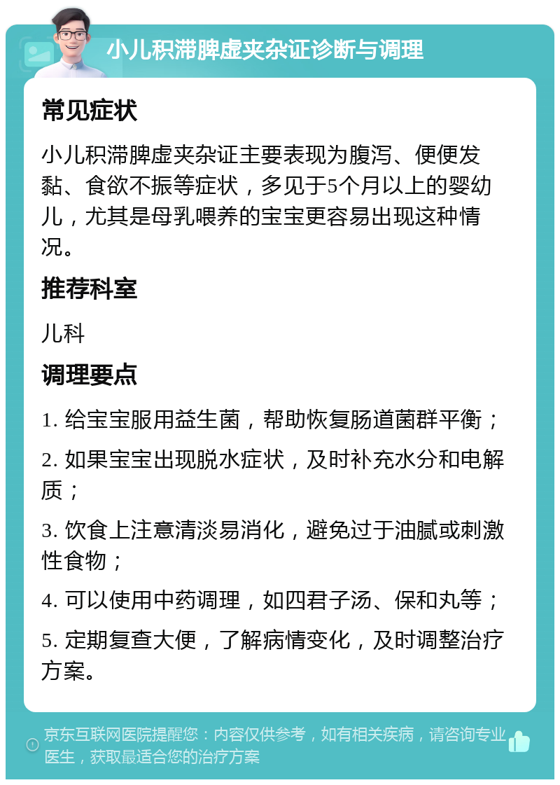 小儿积滞脾虚夹杂证诊断与调理 常见症状 小儿积滞脾虚夹杂证主要表现为腹泻、便便发黏、食欲不振等症状，多见于5个月以上的婴幼儿，尤其是母乳喂养的宝宝更容易出现这种情况。 推荐科室 儿科 调理要点 1. 给宝宝服用益生菌，帮助恢复肠道菌群平衡； 2. 如果宝宝出现脱水症状，及时补充水分和电解质； 3. 饮食上注意清淡易消化，避免过于油腻或刺激性食物； 4. 可以使用中药调理，如四君子汤、保和丸等； 5. 定期复查大便，了解病情变化，及时调整治疗方案。