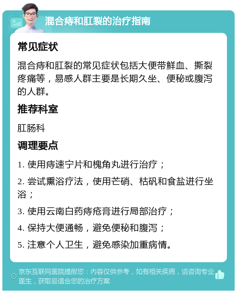 混合痔和肛裂的治疗指南 常见症状 混合痔和肛裂的常见症状包括大便带鲜血、撕裂疼痛等，易感人群主要是长期久坐、便秘或腹泻的人群。 推荐科室 肛肠科 调理要点 1. 使用痔速宁片和槐角丸进行治疗； 2. 尝试熏浴疗法，使用芒硝、枯矾和食盐进行坐浴； 3. 使用云南白药痔疮膏进行局部治疗； 4. 保持大便通畅，避免便秘和腹泻； 5. 注意个人卫生，避免感染加重病情。