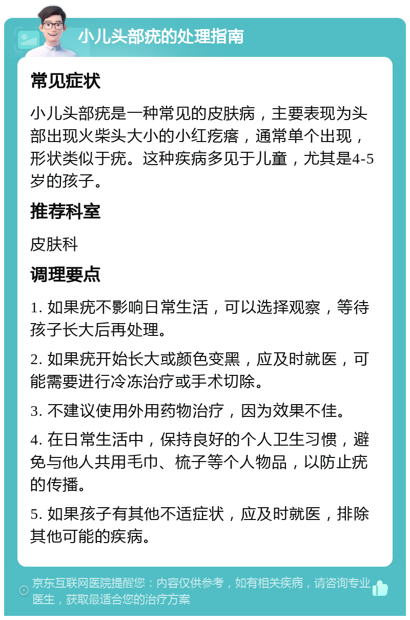 小儿头部疣的处理指南 常见症状 小儿头部疣是一种常见的皮肤病，主要表现为头部出现火柴头大小的小红疙瘩，通常单个出现，形状类似于疣。这种疾病多见于儿童，尤其是4-5岁的孩子。 推荐科室 皮肤科 调理要点 1. 如果疣不影响日常生活，可以选择观察，等待孩子长大后再处理。 2. 如果疣开始长大或颜色变黑，应及时就医，可能需要进行冷冻治疗或手术切除。 3. 不建议使用外用药物治疗，因为效果不佳。 4. 在日常生活中，保持良好的个人卫生习惯，避免与他人共用毛巾、梳子等个人物品，以防止疣的传播。 5. 如果孩子有其他不适症状，应及时就医，排除其他可能的疾病。