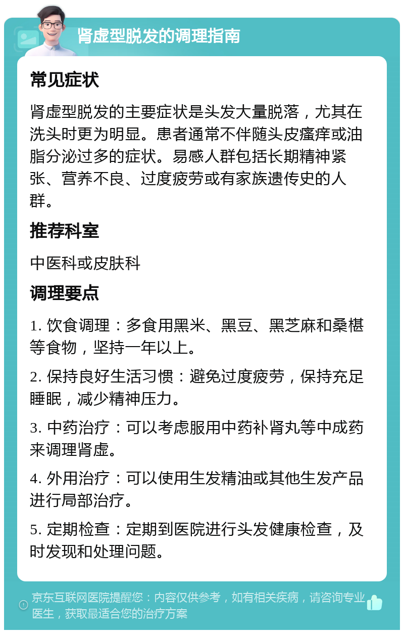 肾虚型脱发的调理指南 常见症状 肾虚型脱发的主要症状是头发大量脱落，尤其在洗头时更为明显。患者通常不伴随头皮瘙痒或油脂分泌过多的症状。易感人群包括长期精神紧张、营养不良、过度疲劳或有家族遗传史的人群。 推荐科室 中医科或皮肤科 调理要点 1. 饮食调理：多食用黑米、黑豆、黑芝麻和桑椹等食物，坚持一年以上。 2. 保持良好生活习惯：避免过度疲劳，保持充足睡眠，减少精神压力。 3. 中药治疗：可以考虑服用中药补肾丸等中成药来调理肾虚。 4. 外用治疗：可以使用生发精油或其他生发产品进行局部治疗。 5. 定期检查：定期到医院进行头发健康检查，及时发现和处理问题。