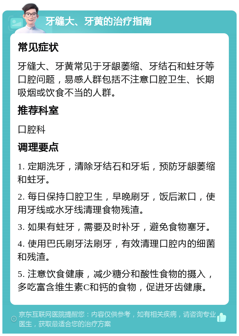 牙缝大、牙黄的治疗指南 常见症状 牙缝大、牙黄常见于牙龈萎缩、牙结石和蛀牙等口腔问题，易感人群包括不注意口腔卫生、长期吸烟或饮食不当的人群。 推荐科室 口腔科 调理要点 1. 定期洗牙，清除牙结石和牙垢，预防牙龈萎缩和蛀牙。 2. 每日保持口腔卫生，早晚刷牙，饭后漱口，使用牙线或水牙线清理食物残渣。 3. 如果有蛀牙，需要及时补牙，避免食物塞牙。 4. 使用巴氏刷牙法刷牙，有效清理口腔内的细菌和残渣。 5. 注意饮食健康，减少糖分和酸性食物的摄入，多吃富含维生素C和钙的食物，促进牙齿健康。