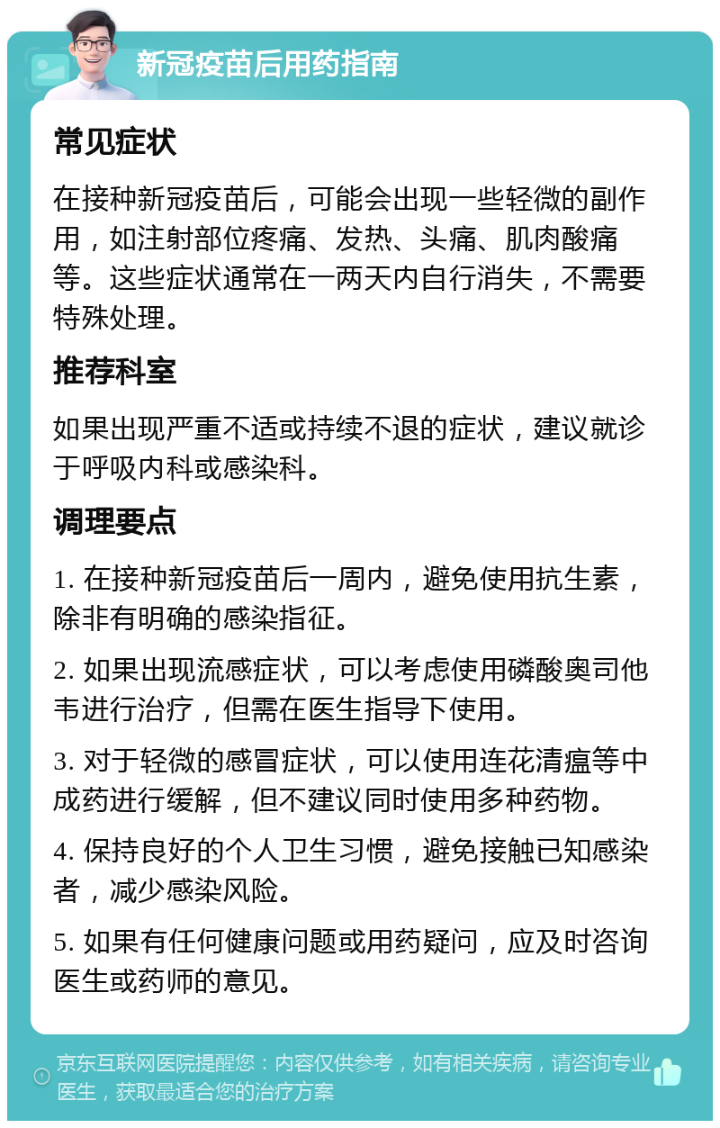 新冠疫苗后用药指南 常见症状 在接种新冠疫苗后，可能会出现一些轻微的副作用，如注射部位疼痛、发热、头痛、肌肉酸痛等。这些症状通常在一两天内自行消失，不需要特殊处理。 推荐科室 如果出现严重不适或持续不退的症状，建议就诊于呼吸内科或感染科。 调理要点 1. 在接种新冠疫苗后一周内，避免使用抗生素，除非有明确的感染指征。 2. 如果出现流感症状，可以考虑使用磷酸奥司他韦进行治疗，但需在医生指导下使用。 3. 对于轻微的感冒症状，可以使用连花清瘟等中成药进行缓解，但不建议同时使用多种药物。 4. 保持良好的个人卫生习惯，避免接触已知感染者，减少感染风险。 5. 如果有任何健康问题或用药疑问，应及时咨询医生或药师的意见。