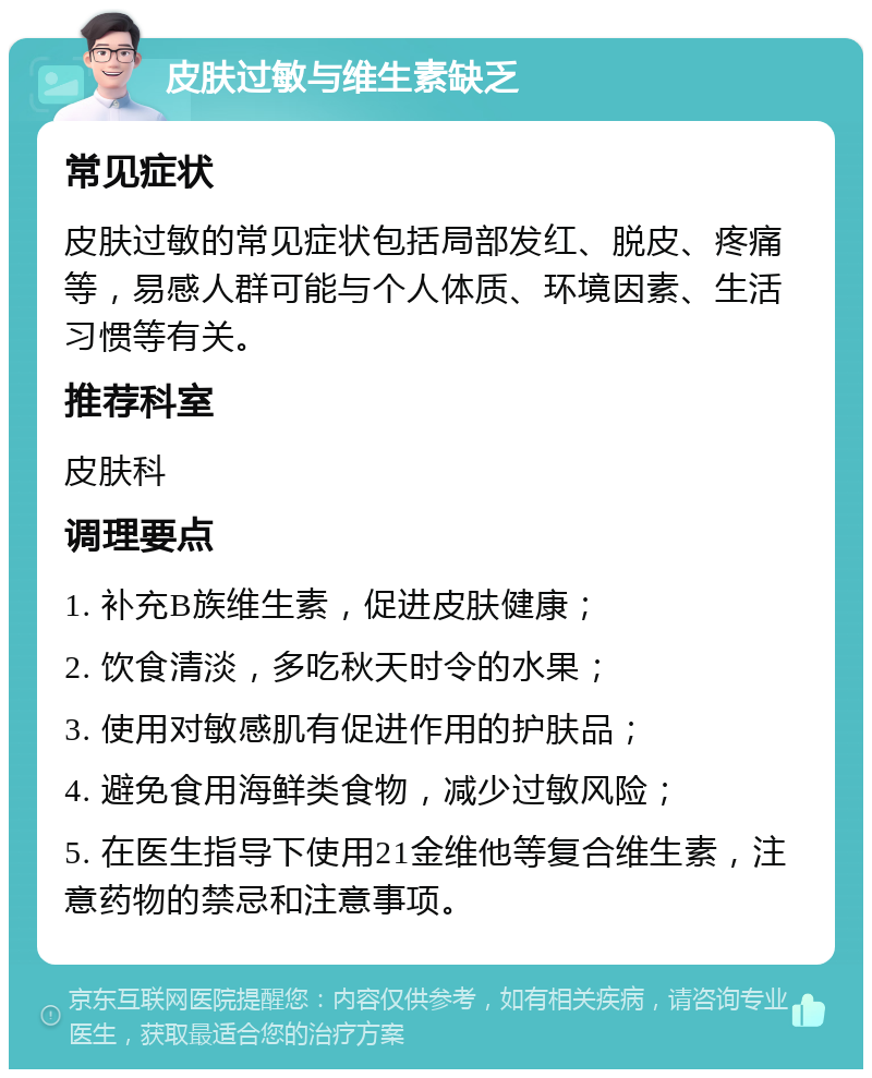 皮肤过敏与维生素缺乏 常见症状 皮肤过敏的常见症状包括局部发红、脱皮、疼痛等，易感人群可能与个人体质、环境因素、生活习惯等有关。 推荐科室 皮肤科 调理要点 1. 补充B族维生素，促进皮肤健康； 2. 饮食清淡，多吃秋天时令的水果； 3. 使用对敏感肌有促进作用的护肤品； 4. 避免食用海鲜类食物，减少过敏风险； 5. 在医生指导下使用21金维他等复合维生素，注意药物的禁忌和注意事项。