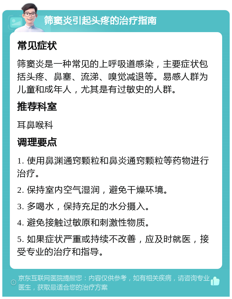 筛窦炎引起头疼的治疗指南 常见症状 筛窦炎是一种常见的上呼吸道感染，主要症状包括头疼、鼻塞、流涕、嗅觉减退等。易感人群为儿童和成年人，尤其是有过敏史的人群。 推荐科室 耳鼻喉科 调理要点 1. 使用鼻渊通窍颗粒和鼻炎通窍颗粒等药物进行治疗。 2. 保持室内空气湿润，避免干燥环境。 3. 多喝水，保持充足的水分摄入。 4. 避免接触过敏原和刺激性物质。 5. 如果症状严重或持续不改善，应及时就医，接受专业的治疗和指导。