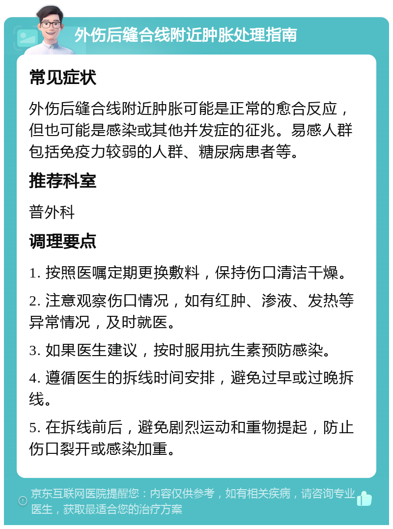 外伤后缝合线附近肿胀处理指南 常见症状 外伤后缝合线附近肿胀可能是正常的愈合反应，但也可能是感染或其他并发症的征兆。易感人群包括免疫力较弱的人群、糖尿病患者等。 推荐科室 普外科 调理要点 1. 按照医嘱定期更换敷料，保持伤口清洁干燥。 2. 注意观察伤口情况，如有红肿、渗液、发热等异常情况，及时就医。 3. 如果医生建议，按时服用抗生素预防感染。 4. 遵循医生的拆线时间安排，避免过早或过晚拆线。 5. 在拆线前后，避免剧烈运动和重物提起，防止伤口裂开或感染加重。