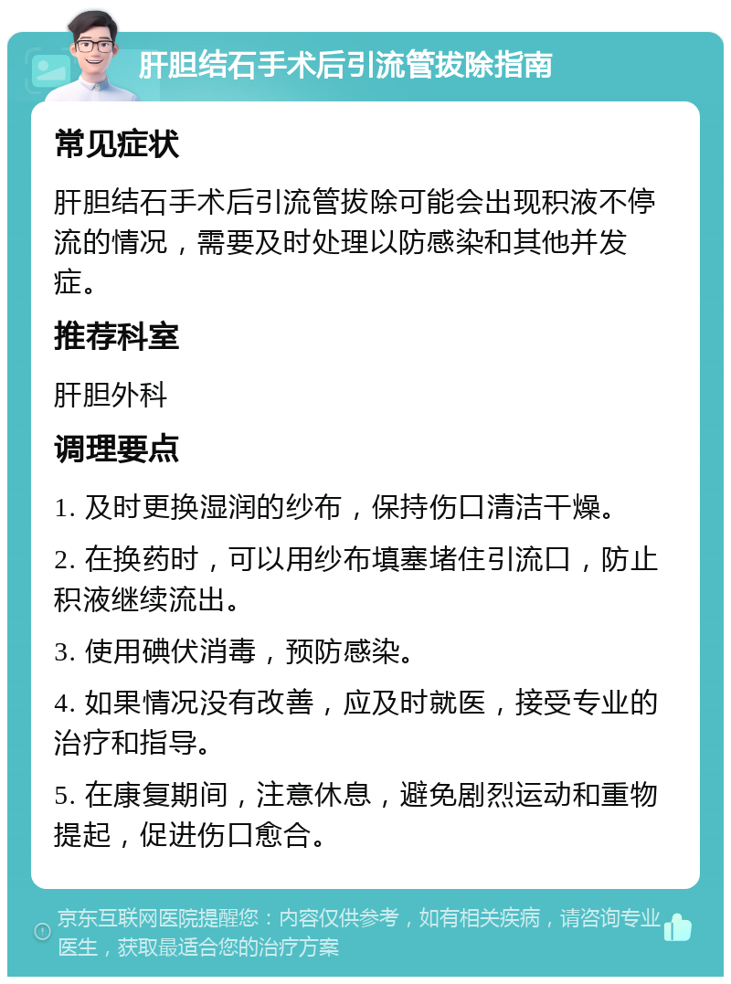 肝胆结石手术后引流管拔除指南 常见症状 肝胆结石手术后引流管拔除可能会出现积液不停流的情况，需要及时处理以防感染和其他并发症。 推荐科室 肝胆外科 调理要点 1. 及时更换湿润的纱布，保持伤口清洁干燥。 2. 在换药时，可以用纱布填塞堵住引流口，防止积液继续流出。 3. 使用碘伏消毒，预防感染。 4. 如果情况没有改善，应及时就医，接受专业的治疗和指导。 5. 在康复期间，注意休息，避免剧烈运动和重物提起，促进伤口愈合。