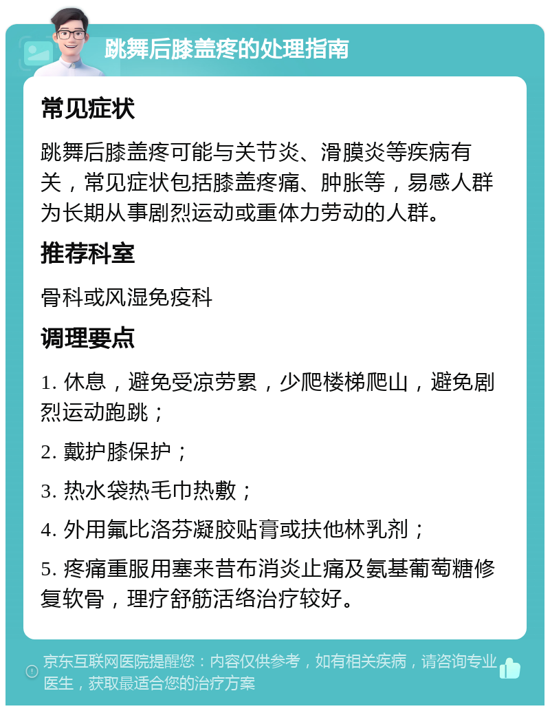 跳舞后膝盖疼的处理指南 常见症状 跳舞后膝盖疼可能与关节炎、滑膜炎等疾病有关，常见症状包括膝盖疼痛、肿胀等，易感人群为长期从事剧烈运动或重体力劳动的人群。 推荐科室 骨科或风湿免疫科 调理要点 1. 休息，避免受凉劳累，少爬楼梯爬山，避免剧烈运动跑跳； 2. 戴护膝保护； 3. 热水袋热毛巾热敷； 4. 外用氟比洛芬凝胶贴膏或扶他林乳剂； 5. 疼痛重服用塞来昔布消炎止痛及氨基葡萄糖修复软骨，理疗舒筋活络治疗较好。