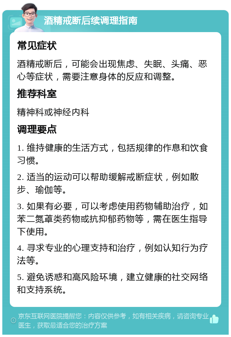 酒精戒断后续调理指南 常见症状 酒精戒断后，可能会出现焦虑、失眠、头痛、恶心等症状，需要注意身体的反应和调整。 推荐科室 精神科或神经内科 调理要点 1. 维持健康的生活方式，包括规律的作息和饮食习惯。 2. 适当的运动可以帮助缓解戒断症状，例如散步、瑜伽等。 3. 如果有必要，可以考虑使用药物辅助治疗，如苯二氮䓬类药物或抗抑郁药物等，需在医生指导下使用。 4. 寻求专业的心理支持和治疗，例如认知行为疗法等。 5. 避免诱惑和高风险环境，建立健康的社交网络和支持系统。