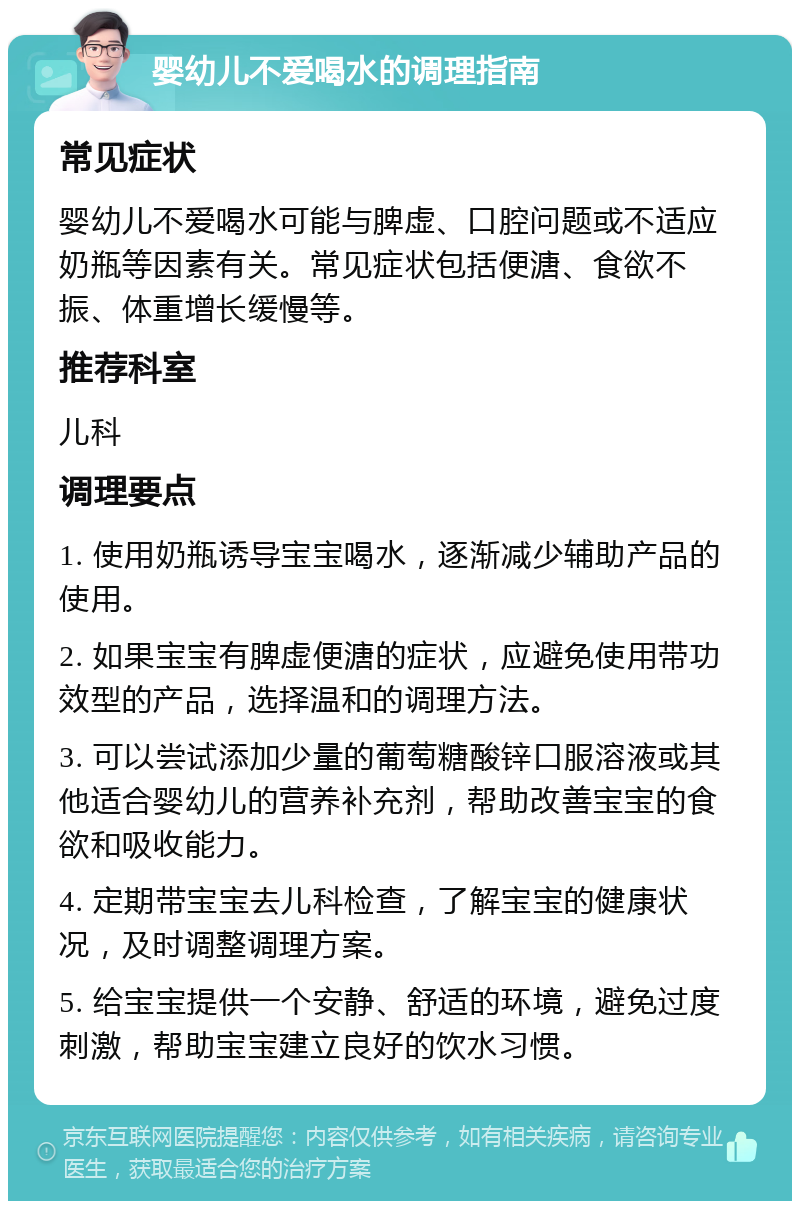 婴幼儿不爱喝水的调理指南 常见症状 婴幼儿不爱喝水可能与脾虚、口腔问题或不适应奶瓶等因素有关。常见症状包括便溏、食欲不振、体重增长缓慢等。 推荐科室 儿科 调理要点 1. 使用奶瓶诱导宝宝喝水，逐渐减少辅助产品的使用。 2. 如果宝宝有脾虚便溏的症状，应避免使用带功效型的产品，选择温和的调理方法。 3. 可以尝试添加少量的葡萄糖酸锌口服溶液或其他适合婴幼儿的营养补充剂，帮助改善宝宝的食欲和吸收能力。 4. 定期带宝宝去儿科检查，了解宝宝的健康状况，及时调整调理方案。 5. 给宝宝提供一个安静、舒适的环境，避免过度刺激，帮助宝宝建立良好的饮水习惯。