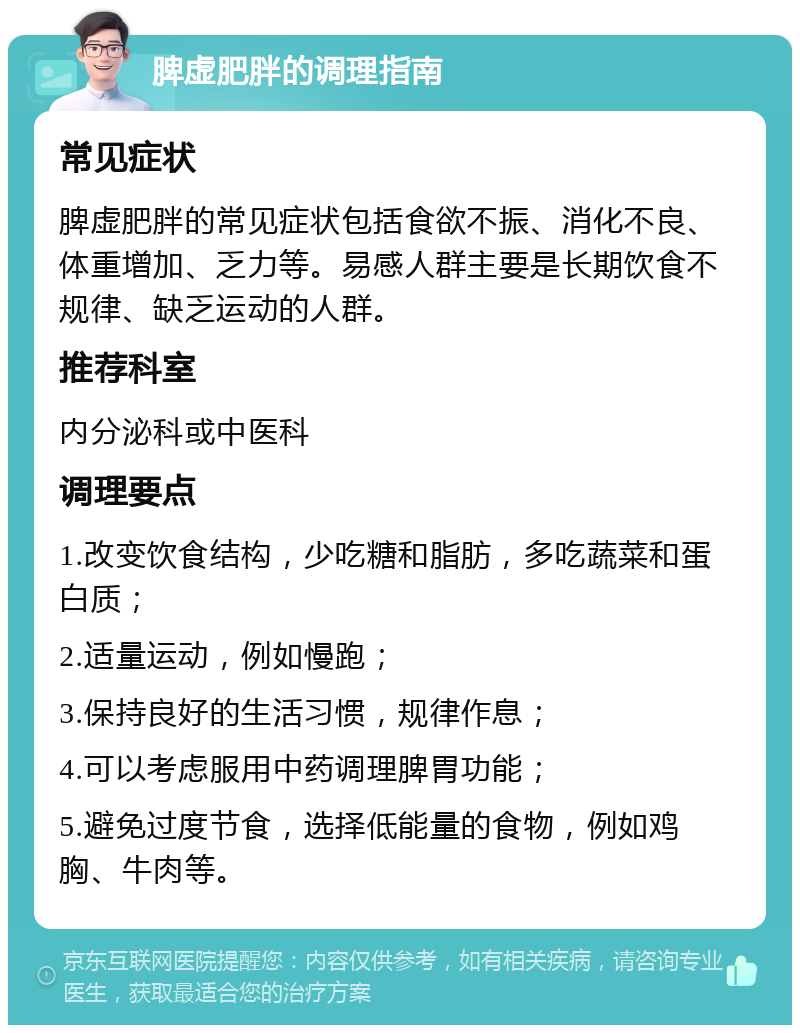 脾虚肥胖的调理指南 常见症状 脾虚肥胖的常见症状包括食欲不振、消化不良、体重增加、乏力等。易感人群主要是长期饮食不规律、缺乏运动的人群。 推荐科室 内分泌科或中医科 调理要点 1.改变饮食结构，少吃糖和脂肪，多吃蔬菜和蛋白质； 2.适量运动，例如慢跑； 3.保持良好的生活习惯，规律作息； 4.可以考虑服用中药调理脾胃功能； 5.避免过度节食，选择低能量的食物，例如鸡胸、牛肉等。