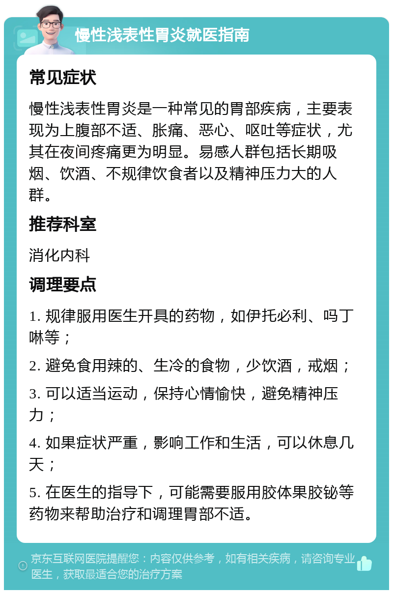 慢性浅表性胃炎就医指南 常见症状 慢性浅表性胃炎是一种常见的胃部疾病，主要表现为上腹部不适、胀痛、恶心、呕吐等症状，尤其在夜间疼痛更为明显。易感人群包括长期吸烟、饮酒、不规律饮食者以及精神压力大的人群。 推荐科室 消化内科 调理要点 1. 规律服用医生开具的药物，如伊托必利、吗丁啉等； 2. 避免食用辣的、生冷的食物，少饮酒，戒烟； 3. 可以适当运动，保持心情愉快，避免精神压力； 4. 如果症状严重，影响工作和生活，可以休息几天； 5. 在医生的指导下，可能需要服用胶体果胶铋等药物来帮助治疗和调理胃部不适。