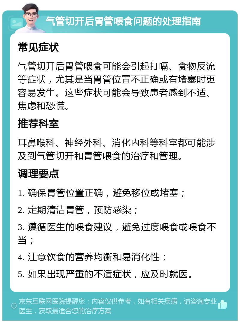 气管切开后胃管喂食问题的处理指南 常见症状 气管切开后胃管喂食可能会引起打嗝、食物反流等症状，尤其是当胃管位置不正确或有堵塞时更容易发生。这些症状可能会导致患者感到不适、焦虑和恐慌。 推荐科室 耳鼻喉科、神经外科、消化内科等科室都可能涉及到气管切开和胃管喂食的治疗和管理。 调理要点 1. 确保胃管位置正确，避免移位或堵塞； 2. 定期清洁胃管，预防感染； 3. 遵循医生的喂食建议，避免过度喂食或喂食不当； 4. 注意饮食的营养均衡和易消化性； 5. 如果出现严重的不适症状，应及时就医。