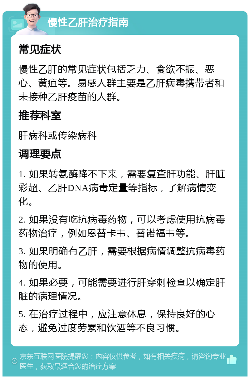 慢性乙肝治疗指南 常见症状 慢性乙肝的常见症状包括乏力、食欲不振、恶心、黄疸等。易感人群主要是乙肝病毒携带者和未接种乙肝疫苗的人群。 推荐科室 肝病科或传染病科 调理要点 1. 如果转氨酶降不下来，需要复查肝功能、肝脏彩超、乙肝DNA病毒定量等指标，了解病情变化。 2. 如果没有吃抗病毒药物，可以考虑使用抗病毒药物治疗，例如恩替卡韦、替诺福韦等。 3. 如果明确有乙肝，需要根据病情调整抗病毒药物的使用。 4. 如果必要，可能需要进行肝穿刺检查以确定肝脏的病理情况。 5. 在治疗过程中，应注意休息，保持良好的心态，避免过度劳累和饮酒等不良习惯。