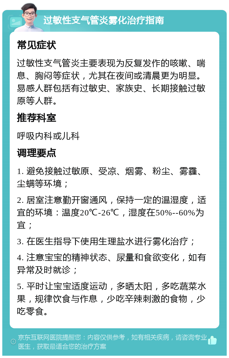 过敏性支气管炎雾化治疗指南 常见症状 过敏性支气管炎主要表现为反复发作的咳嗽、喘息、胸闷等症状，尤其在夜间或清晨更为明显。易感人群包括有过敏史、家族史、长期接触过敏原等人群。 推荐科室 呼吸内科或儿科 调理要点 1. 避免接触过敏原、受凉、烟雾、粉尘、雾霾、尘螨等环境； 2. 居室注意勤开窗通风，保持一定的温湿度，适宜的环境：温度20℃-26℃，湿度在50%--60%为宜； 3. 在医生指导下使用生理盐水进行雾化治疗； 4. 注意宝宝的精神状态、尿量和食欲变化，如有异常及时就诊； 5. 平时让宝宝适度运动，多晒太阳，多吃蔬菜水果，规律饮食与作息，少吃辛辣刺激的食物，少吃零食。