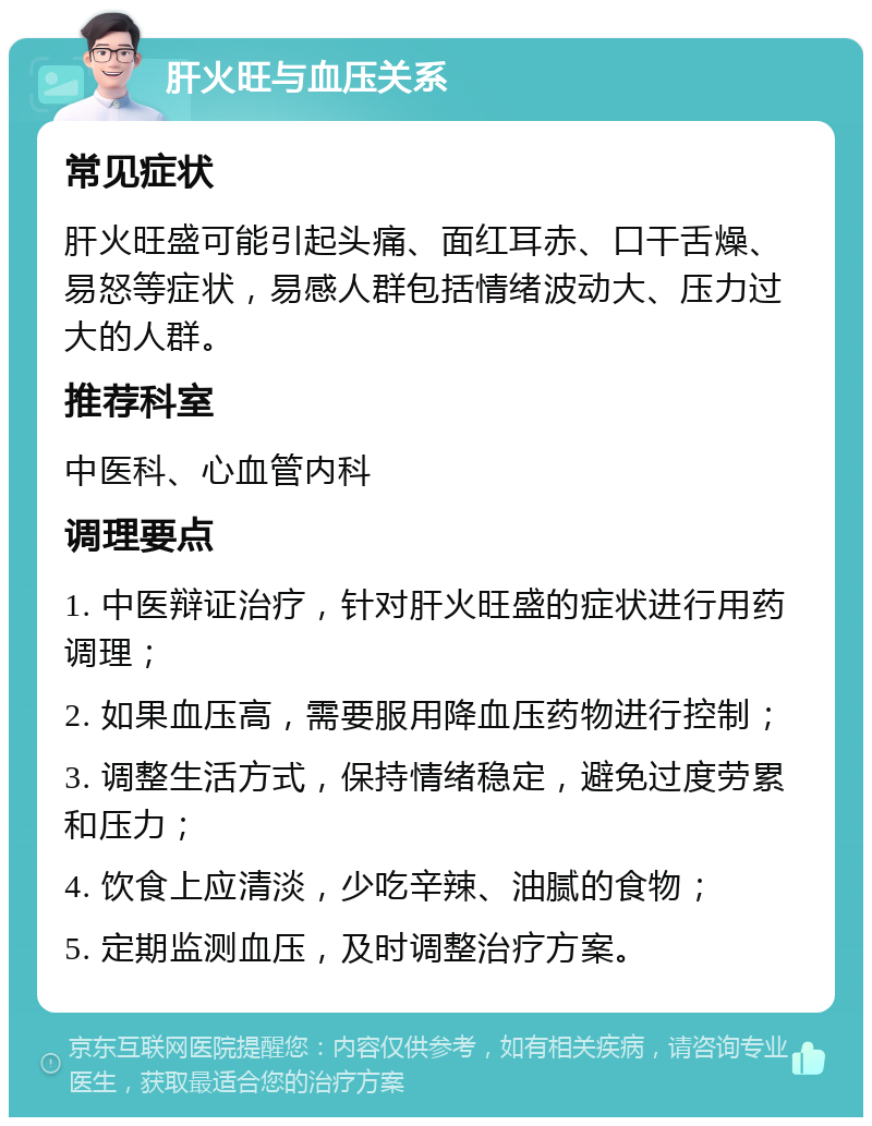 肝火旺与血压关系 常见症状 肝火旺盛可能引起头痛、面红耳赤、口干舌燥、易怒等症状，易感人群包括情绪波动大、压力过大的人群。 推荐科室 中医科、心血管内科 调理要点 1. 中医辩证治疗，针对肝火旺盛的症状进行用药调理； 2. 如果血压高，需要服用降血压药物进行控制； 3. 调整生活方式，保持情绪稳定，避免过度劳累和压力； 4. 饮食上应清淡，少吃辛辣、油腻的食物； 5. 定期监测血压，及时调整治疗方案。