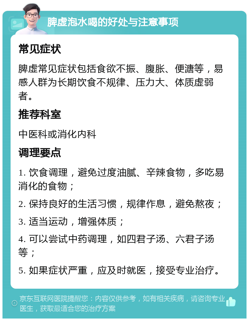 脾虚泡水喝的好处与注意事项 常见症状 脾虚常见症状包括食欲不振、腹胀、便溏等，易感人群为长期饮食不规律、压力大、体质虚弱者。 推荐科室 中医科或消化内科 调理要点 1. 饮食调理，避免过度油腻、辛辣食物，多吃易消化的食物； 2. 保持良好的生活习惯，规律作息，避免熬夜； 3. 适当运动，增强体质； 4. 可以尝试中药调理，如四君子汤、六君子汤等； 5. 如果症状严重，应及时就医，接受专业治疗。