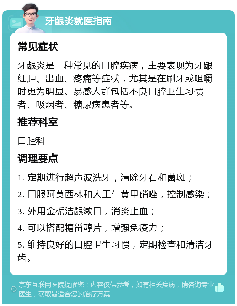 牙龈炎就医指南 常见症状 牙龈炎是一种常见的口腔疾病，主要表现为牙龈红肿、出血、疼痛等症状，尤其是在刷牙或咀嚼时更为明显。易感人群包括不良口腔卫生习惯者、吸烟者、糖尿病患者等。 推荐科室 口腔科 调理要点 1. 定期进行超声波洗牙，清除牙石和菌斑； 2. 口服阿莫西林和人工牛黄甲硝唑，控制感染； 3. 外用金栀洁龈漱口，消炎止血； 4. 可以搭配糖甾醇片，增强免疫力； 5. 维持良好的口腔卫生习惯，定期检查和清洁牙齿。