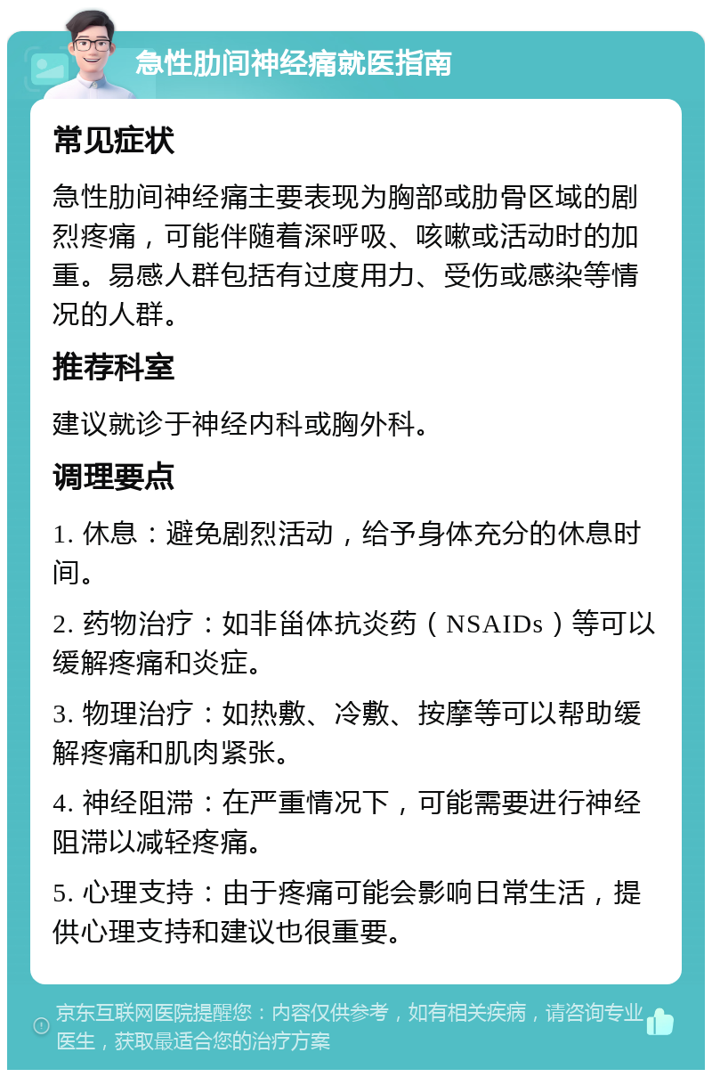 急性肋间神经痛就医指南 常见症状 急性肋间神经痛主要表现为胸部或肋骨区域的剧烈疼痛，可能伴随着深呼吸、咳嗽或活动时的加重。易感人群包括有过度用力、受伤或感染等情况的人群。 推荐科室 建议就诊于神经内科或胸外科。 调理要点 1. 休息：避免剧烈活动，给予身体充分的休息时间。 2. 药物治疗：如非甾体抗炎药（NSAIDs）等可以缓解疼痛和炎症。 3. 物理治疗：如热敷、冷敷、按摩等可以帮助缓解疼痛和肌肉紧张。 4. 神经阻滞：在严重情况下，可能需要进行神经阻滞以减轻疼痛。 5. 心理支持：由于疼痛可能会影响日常生活，提供心理支持和建议也很重要。