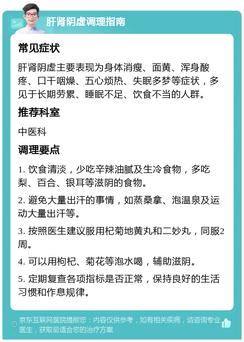 肝肾阴虚调理指南 常见症状 肝肾阴虚主要表现为身体消瘦、面黄、浑身酸疼、口干咽燥、五心烦热、失眠多梦等症状，多见于长期劳累、睡眠不足、饮食不当的人群。 推荐科室 中医科 调理要点 1. 饮食清淡，少吃辛辣油腻及生冷食物，多吃梨、百合、银耳等滋阴的食物。 2. 避免大量出汗的事情，如蒸桑拿、泡温泉及运动大量出汗等。 3. 按照医生建议服用杞菊地黄丸和二妙丸，同服2周。 4. 可以用枸杞、菊花等泡水喝，辅助滋阴。 5. 定期复查各项指标是否正常，保持良好的生活习惯和作息规律。