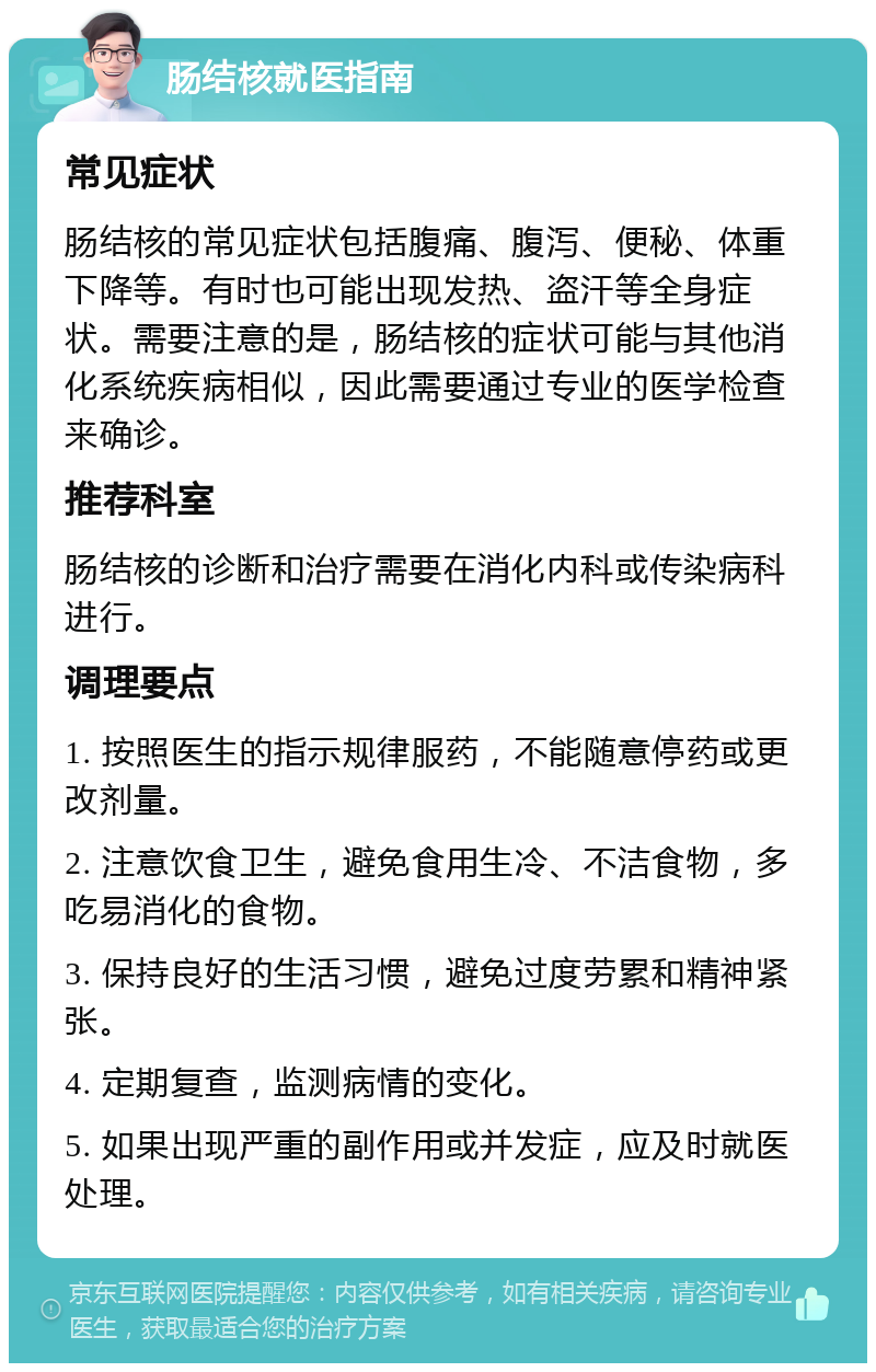 肠结核就医指南 常见症状 肠结核的常见症状包括腹痛、腹泻、便秘、体重下降等。有时也可能出现发热、盗汗等全身症状。需要注意的是，肠结核的症状可能与其他消化系统疾病相似，因此需要通过专业的医学检查来确诊。 推荐科室 肠结核的诊断和治疗需要在消化内科或传染病科进行。 调理要点 1. 按照医生的指示规律服药，不能随意停药或更改剂量。 2. 注意饮食卫生，避免食用生冷、不洁食物，多吃易消化的食物。 3. 保持良好的生活习惯，避免过度劳累和精神紧张。 4. 定期复查，监测病情的变化。 5. 如果出现严重的副作用或并发症，应及时就医处理。