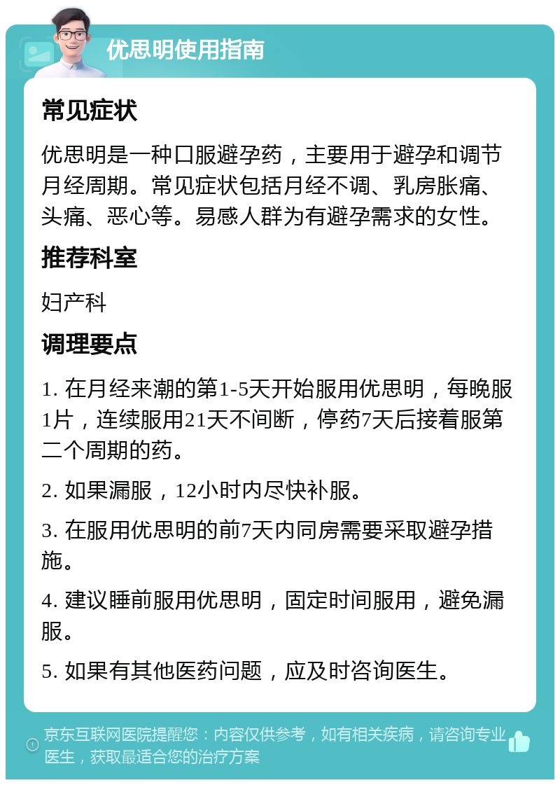 优思明使用指南 常见症状 优思明是一种口服避孕药，主要用于避孕和调节月经周期。常见症状包括月经不调、乳房胀痛、头痛、恶心等。易感人群为有避孕需求的女性。 推荐科室 妇产科 调理要点 1. 在月经来潮的第1-5天开始服用优思明，每晚服1片，连续服用21天不间断，停药7天后接着服第二个周期的药。 2. 如果漏服，12小时内尽快补服。 3. 在服用优思明的前7天内同房需要采取避孕措施。 4. 建议睡前服用优思明，固定时间服用，避免漏服。 5. 如果有其他医药问题，应及时咨询医生。