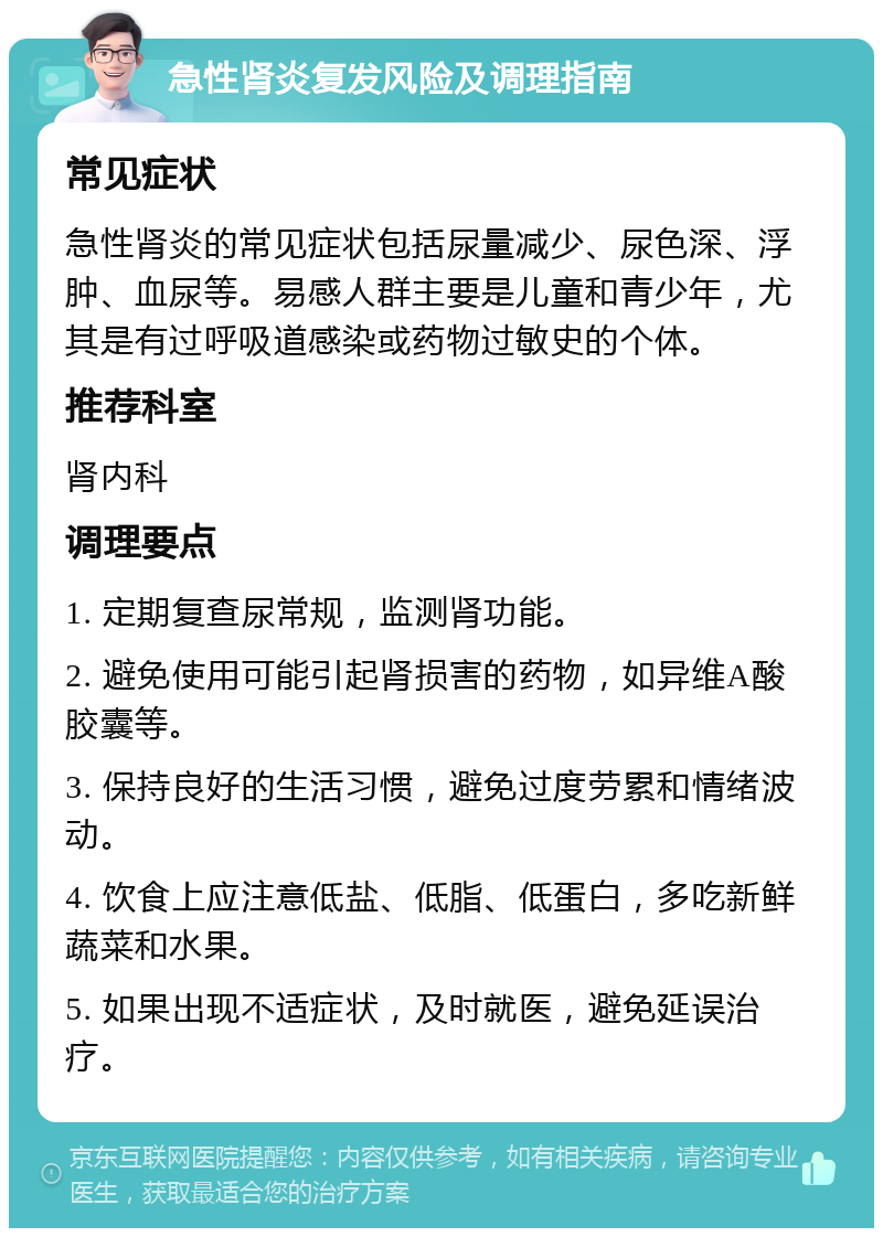 急性肾炎复发风险及调理指南 常见症状 急性肾炎的常见症状包括尿量减少、尿色深、浮肿、血尿等。易感人群主要是儿童和青少年，尤其是有过呼吸道感染或药物过敏史的个体。 推荐科室 肾内科 调理要点 1. 定期复查尿常规，监测肾功能。 2. 避免使用可能引起肾损害的药物，如异维A酸胶囊等。 3. 保持良好的生活习惯，避免过度劳累和情绪波动。 4. 饮食上应注意低盐、低脂、低蛋白，多吃新鲜蔬菜和水果。 5. 如果出现不适症状，及时就医，避免延误治疗。