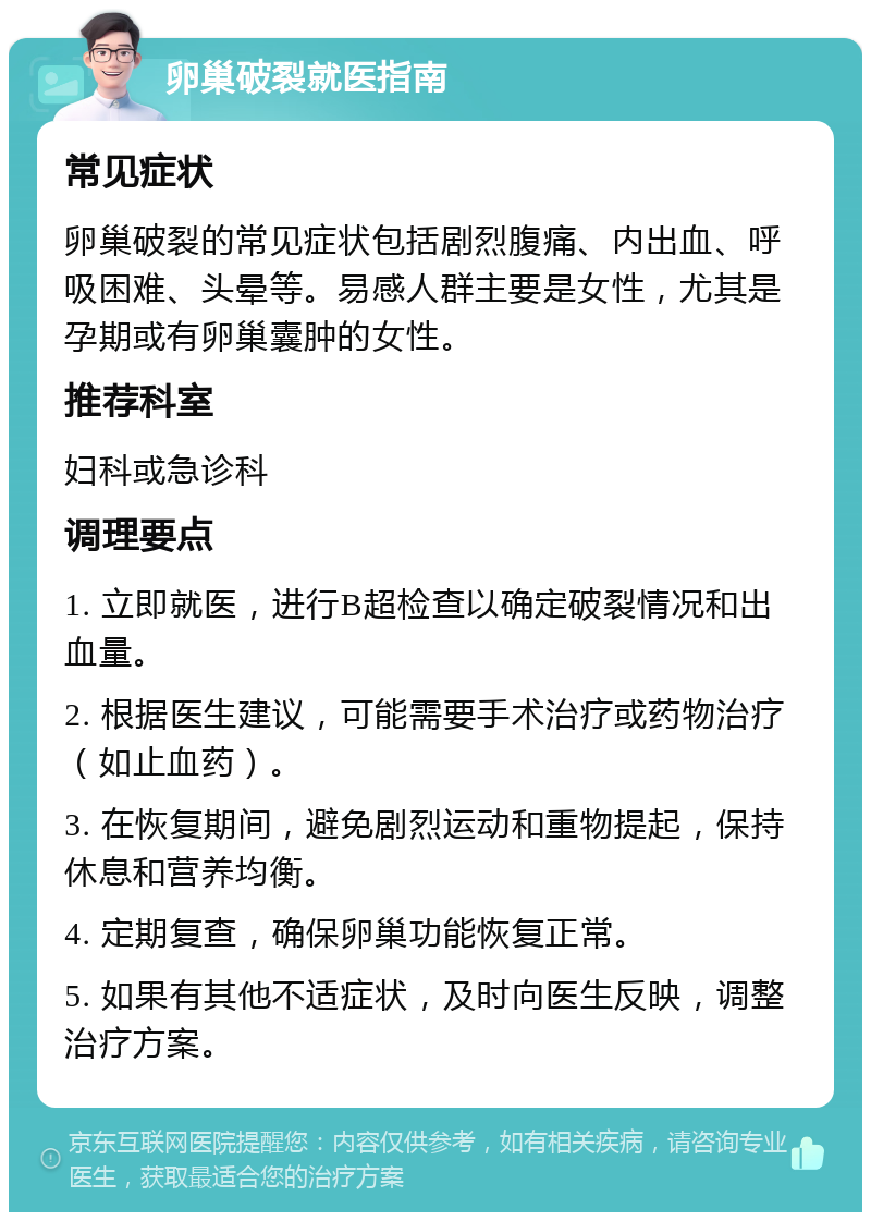 卵巢破裂就医指南 常见症状 卵巢破裂的常见症状包括剧烈腹痛、内出血、呼吸困难、头晕等。易感人群主要是女性，尤其是孕期或有卵巢囊肿的女性。 推荐科室 妇科或急诊科 调理要点 1. 立即就医，进行B超检查以确定破裂情况和出血量。 2. 根据医生建议，可能需要手术治疗或药物治疗（如止血药）。 3. 在恢复期间，避免剧烈运动和重物提起，保持休息和营养均衡。 4. 定期复查，确保卵巢功能恢复正常。 5. 如果有其他不适症状，及时向医生反映，调整治疗方案。