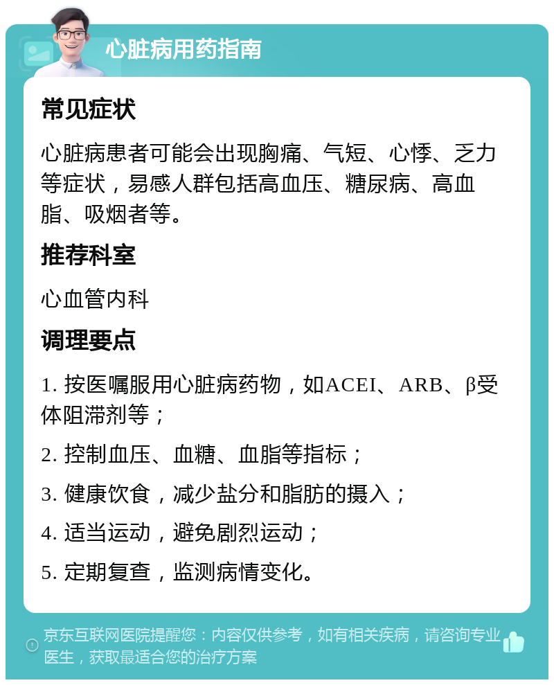 心脏病用药指南 常见症状 心脏病患者可能会出现胸痛、气短、心悸、乏力等症状，易感人群包括高血压、糖尿病、高血脂、吸烟者等。 推荐科室 心血管内科 调理要点 1. 按医嘱服用心脏病药物，如ACEI、ARB、β受体阻滞剂等； 2. 控制血压、血糖、血脂等指标； 3. 健康饮食，减少盐分和脂肪的摄入； 4. 适当运动，避免剧烈运动； 5. 定期复查，监测病情变化。