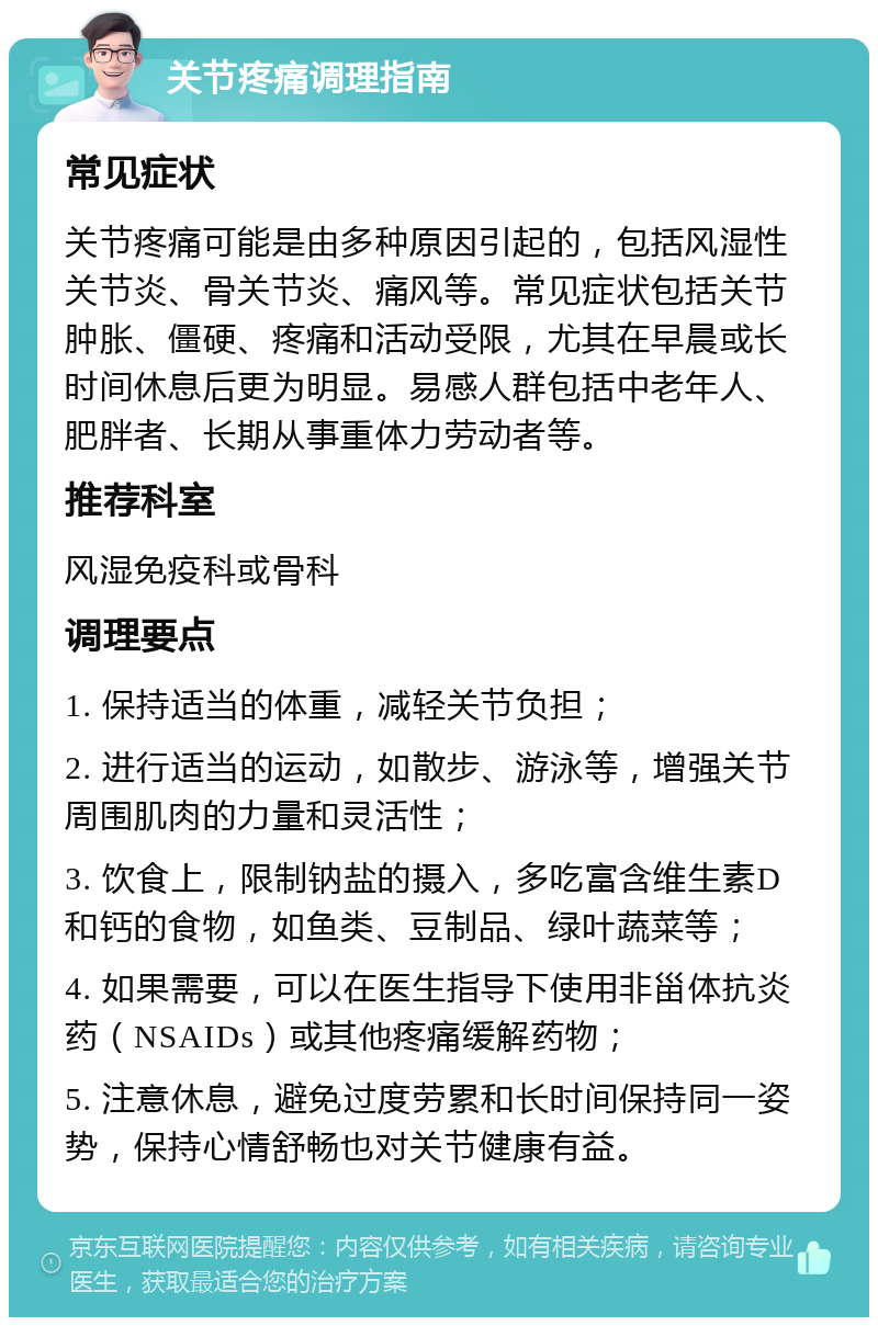 关节疼痛调理指南 常见症状 关节疼痛可能是由多种原因引起的，包括风湿性关节炎、骨关节炎、痛风等。常见症状包括关节肿胀、僵硬、疼痛和活动受限，尤其在早晨或长时间休息后更为明显。易感人群包括中老年人、肥胖者、长期从事重体力劳动者等。 推荐科室 风湿免疫科或骨科 调理要点 1. 保持适当的体重，减轻关节负担； 2. 进行适当的运动，如散步、游泳等，增强关节周围肌肉的力量和灵活性； 3. 饮食上，限制钠盐的摄入，多吃富含维生素D和钙的食物，如鱼类、豆制品、绿叶蔬菜等； 4. 如果需要，可以在医生指导下使用非甾体抗炎药（NSAIDs）或其他疼痛缓解药物； 5. 注意休息，避免过度劳累和长时间保持同一姿势，保持心情舒畅也对关节健康有益。