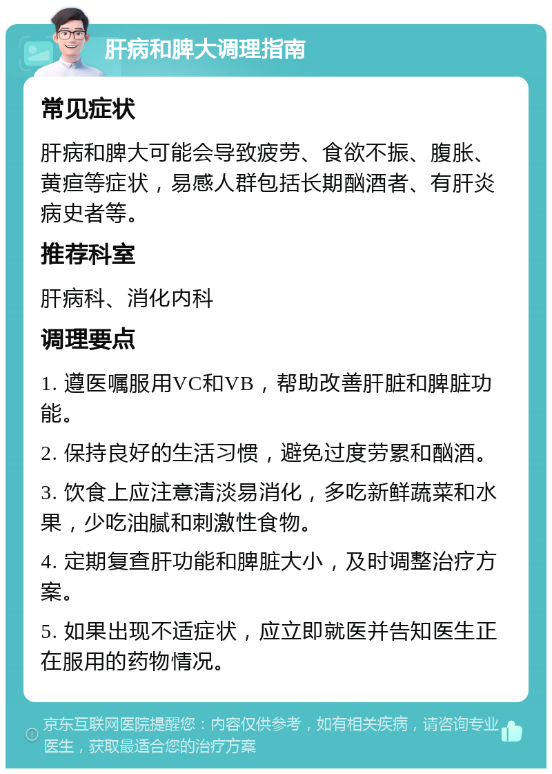 肝病和脾大调理指南 常见症状 肝病和脾大可能会导致疲劳、食欲不振、腹胀、黄疸等症状，易感人群包括长期酗酒者、有肝炎病史者等。 推荐科室 肝病科、消化内科 调理要点 1. 遵医嘱服用VC和VB，帮助改善肝脏和脾脏功能。 2. 保持良好的生活习惯，避免过度劳累和酗酒。 3. 饮食上应注意清淡易消化，多吃新鲜蔬菜和水果，少吃油腻和刺激性食物。 4. 定期复查肝功能和脾脏大小，及时调整治疗方案。 5. 如果出现不适症状，应立即就医并告知医生正在服用的药物情况。