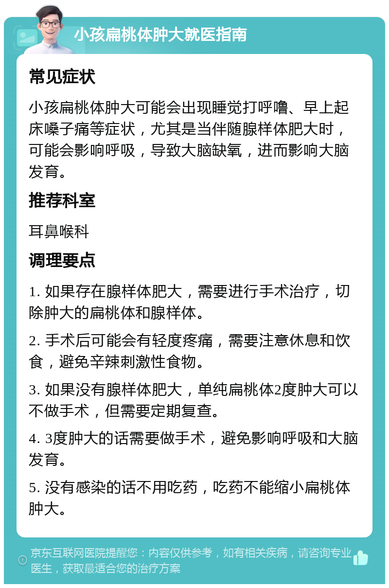 小孩扁桃体肿大就医指南 常见症状 小孩扁桃体肿大可能会出现睡觉打呼噜、早上起床嗓子痛等症状，尤其是当伴随腺样体肥大时，可能会影响呼吸，导致大脑缺氧，进而影响大脑发育。 推荐科室 耳鼻喉科 调理要点 1. 如果存在腺样体肥大，需要进行手术治疗，切除肿大的扁桃体和腺样体。 2. 手术后可能会有轻度疼痛，需要注意休息和饮食，避免辛辣刺激性食物。 3. 如果没有腺样体肥大，单纯扁桃体2度肿大可以不做手术，但需要定期复查。 4. 3度肿大的话需要做手术，避免影响呼吸和大脑发育。 5. 没有感染的话不用吃药，吃药不能缩小扁桃体肿大。