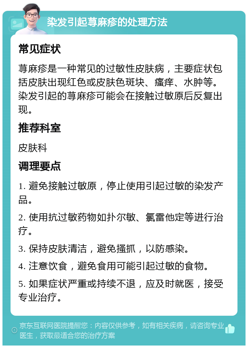 染发引起荨麻疹的处理方法 常见症状 荨麻疹是一种常见的过敏性皮肤病，主要症状包括皮肤出现红色或皮肤色斑块、瘙痒、水肿等。染发引起的荨麻疹可能会在接触过敏原后反复出现。 推荐科室 皮肤科 调理要点 1. 避免接触过敏原，停止使用引起过敏的染发产品。 2. 使用抗过敏药物如扑尔敏、氯雷他定等进行治疗。 3. 保持皮肤清洁，避免搔抓，以防感染。 4. 注意饮食，避免食用可能引起过敏的食物。 5. 如果症状严重或持续不退，应及时就医，接受专业治疗。