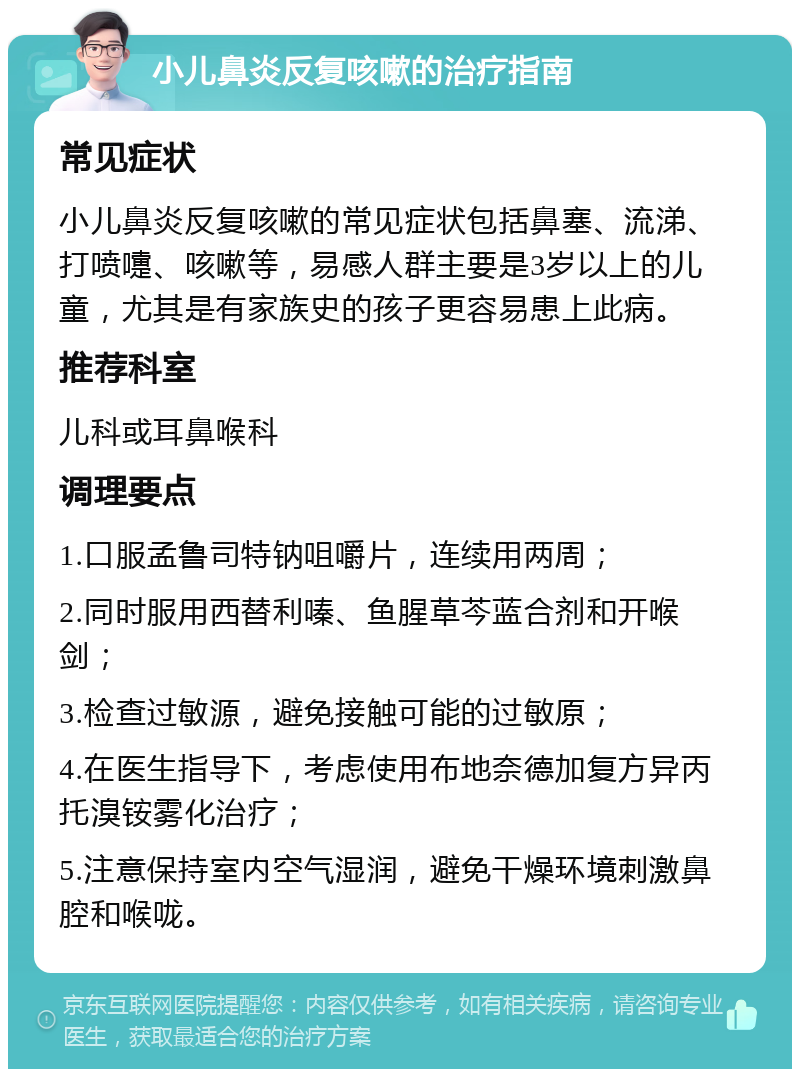 小儿鼻炎反复咳嗽的治疗指南 常见症状 小儿鼻炎反复咳嗽的常见症状包括鼻塞、流涕、打喷嚏、咳嗽等，易感人群主要是3岁以上的儿童，尤其是有家族史的孩子更容易患上此病。 推荐科室 儿科或耳鼻喉科 调理要点 1.口服孟鲁司特钠咀嚼片，连续用两周； 2.同时服用西替利嗪、鱼腥草芩蓝合剂和开喉剑； 3.检查过敏源，避免接触可能的过敏原； 4.在医生指导下，考虑使用布地奈德加复方异丙托溴铵雾化治疗； 5.注意保持室内空气湿润，避免干燥环境刺激鼻腔和喉咙。