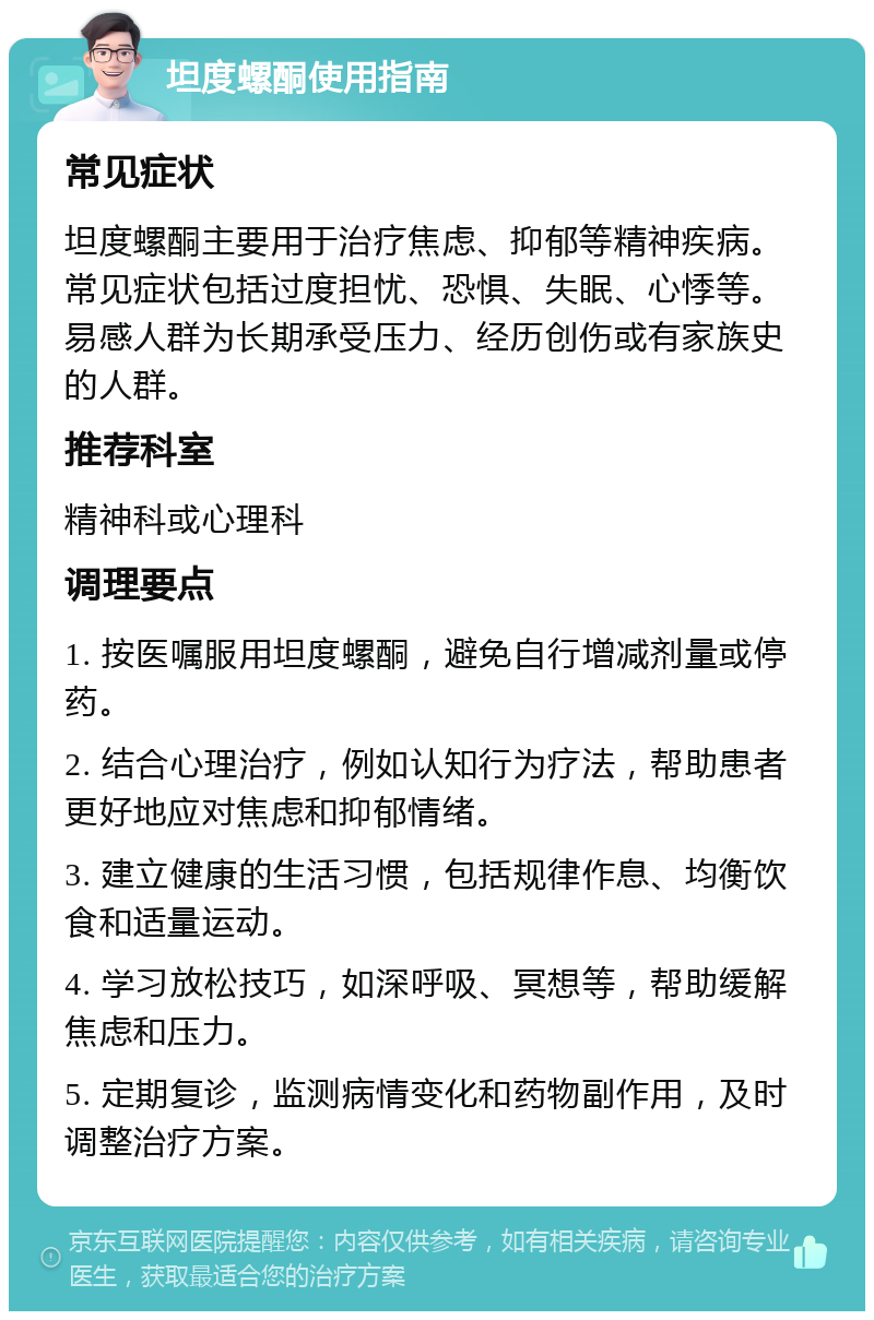 坦度螺酮使用指南 常见症状 坦度螺酮主要用于治疗焦虑、抑郁等精神疾病。常见症状包括过度担忧、恐惧、失眠、心悸等。易感人群为长期承受压力、经历创伤或有家族史的人群。 推荐科室 精神科或心理科 调理要点 1. 按医嘱服用坦度螺酮，避免自行增减剂量或停药。 2. 结合心理治疗，例如认知行为疗法，帮助患者更好地应对焦虑和抑郁情绪。 3. 建立健康的生活习惯，包括规律作息、均衡饮食和适量运动。 4. 学习放松技巧，如深呼吸、冥想等，帮助缓解焦虑和压力。 5. 定期复诊，监测病情变化和药物副作用，及时调整治疗方案。