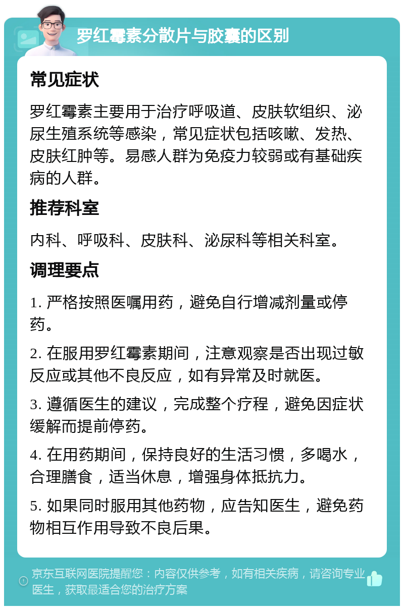 罗红霉素分散片与胶囊的区别 常见症状 罗红霉素主要用于治疗呼吸道、皮肤软组织、泌尿生殖系统等感染，常见症状包括咳嗽、发热、皮肤红肿等。易感人群为免疫力较弱或有基础疾病的人群。 推荐科室 内科、呼吸科、皮肤科、泌尿科等相关科室。 调理要点 1. 严格按照医嘱用药，避免自行增减剂量或停药。 2. 在服用罗红霉素期间，注意观察是否出现过敏反应或其他不良反应，如有异常及时就医。 3. 遵循医生的建议，完成整个疗程，避免因症状缓解而提前停药。 4. 在用药期间，保持良好的生活习惯，多喝水，合理膳食，适当休息，增强身体抵抗力。 5. 如果同时服用其他药物，应告知医生，避免药物相互作用导致不良后果。