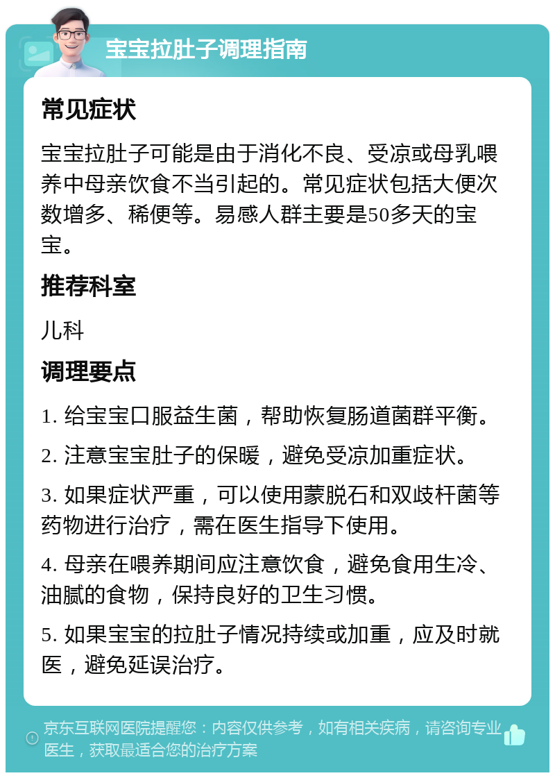 宝宝拉肚子调理指南 常见症状 宝宝拉肚子可能是由于消化不良、受凉或母乳喂养中母亲饮食不当引起的。常见症状包括大便次数增多、稀便等。易感人群主要是50多天的宝宝。 推荐科室 儿科 调理要点 1. 给宝宝口服益生菌，帮助恢复肠道菌群平衡。 2. 注意宝宝肚子的保暖，避免受凉加重症状。 3. 如果症状严重，可以使用蒙脱石和双歧杆菌等药物进行治疗，需在医生指导下使用。 4. 母亲在喂养期间应注意饮食，避免食用生冷、油腻的食物，保持良好的卫生习惯。 5. 如果宝宝的拉肚子情况持续或加重，应及时就医，避免延误治疗。