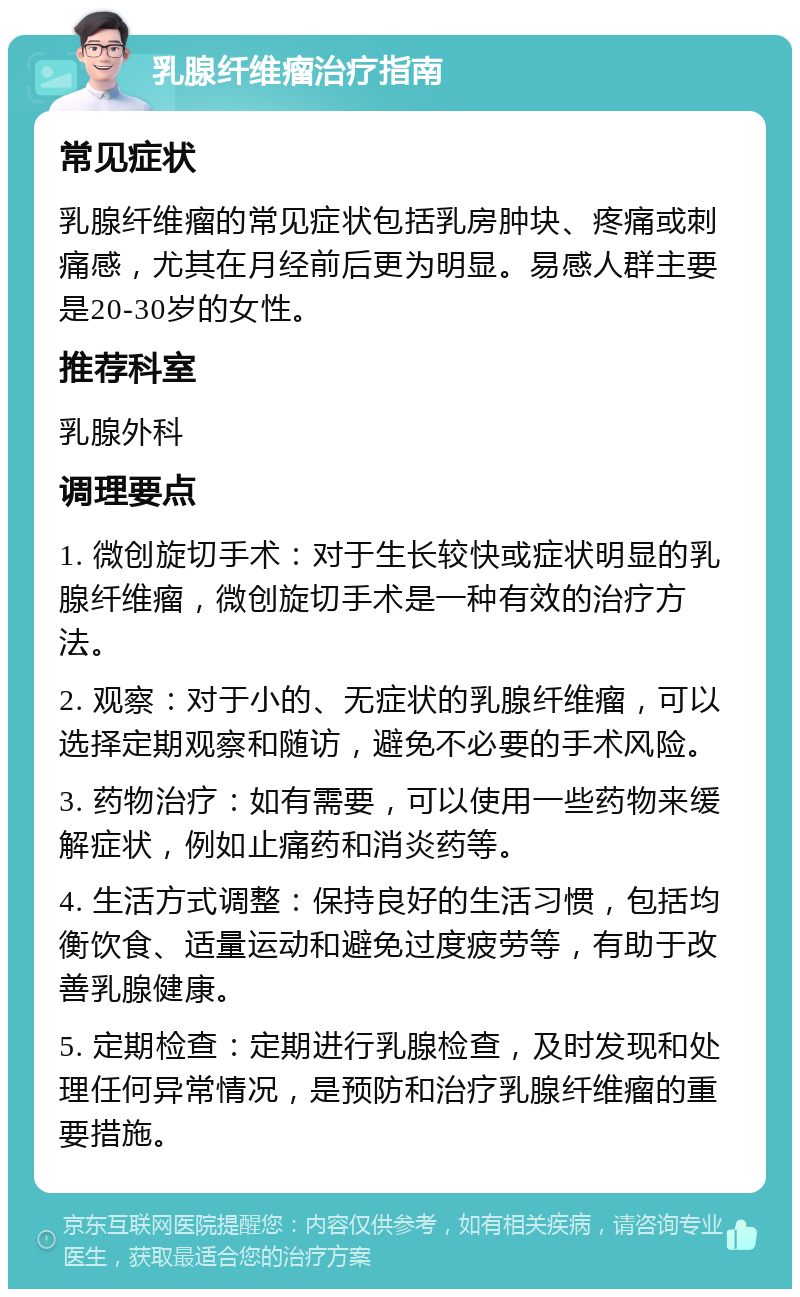 乳腺纤维瘤治疗指南 常见症状 乳腺纤维瘤的常见症状包括乳房肿块、疼痛或刺痛感，尤其在月经前后更为明显。易感人群主要是20-30岁的女性。 推荐科室 乳腺外科 调理要点 1. 微创旋切手术：对于生长较快或症状明显的乳腺纤维瘤，微创旋切手术是一种有效的治疗方法。 2. 观察：对于小的、无症状的乳腺纤维瘤，可以选择定期观察和随访，避免不必要的手术风险。 3. 药物治疗：如有需要，可以使用一些药物来缓解症状，例如止痛药和消炎药等。 4. 生活方式调整：保持良好的生活习惯，包括均衡饮食、适量运动和避免过度疲劳等，有助于改善乳腺健康。 5. 定期检查：定期进行乳腺检查，及时发现和处理任何异常情况，是预防和治疗乳腺纤维瘤的重要措施。