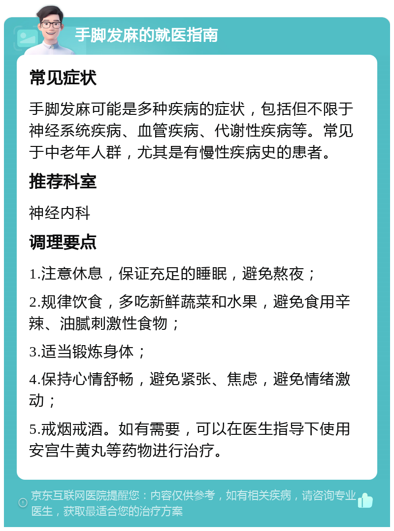 手脚发麻的就医指南 常见症状 手脚发麻可能是多种疾病的症状，包括但不限于神经系统疾病、血管疾病、代谢性疾病等。常见于中老年人群，尤其是有慢性疾病史的患者。 推荐科室 神经内科 调理要点 1.注意休息，保证充足的睡眠，避免熬夜； 2.规律饮食，多吃新鲜蔬菜和水果，避免食用辛辣、油腻刺激性食物； 3.适当锻炼身体； 4.保持心情舒畅，避免紧张、焦虑，避免情绪激动； 5.戒烟戒酒。如有需要，可以在医生指导下使用安宫牛黄丸等药物进行治疗。