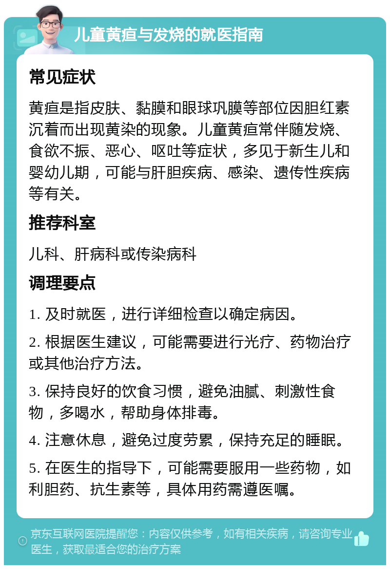 儿童黄疸与发烧的就医指南 常见症状 黄疸是指皮肤、黏膜和眼球巩膜等部位因胆红素沉着而出现黄染的现象。儿童黄疸常伴随发烧、食欲不振、恶心、呕吐等症状，多见于新生儿和婴幼儿期，可能与肝胆疾病、感染、遗传性疾病等有关。 推荐科室 儿科、肝病科或传染病科 调理要点 1. 及时就医，进行详细检查以确定病因。 2. 根据医生建议，可能需要进行光疗、药物治疗或其他治疗方法。 3. 保持良好的饮食习惯，避免油腻、刺激性食物，多喝水，帮助身体排毒。 4. 注意休息，避免过度劳累，保持充足的睡眠。 5. 在医生的指导下，可能需要服用一些药物，如利胆药、抗生素等，具体用药需遵医嘱。