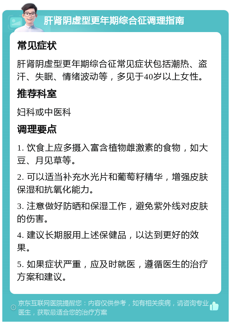 肝肾阴虚型更年期综合征调理指南 常见症状 肝肾阴虚型更年期综合征常见症状包括潮热、盗汗、失眠、情绪波动等，多见于40岁以上女性。 推荐科室 妇科或中医科 调理要点 1. 饮食上应多摄入富含植物雌激素的食物，如大豆、月见草等。 2. 可以适当补充水光片和葡萄籽精华，增强皮肤保湿和抗氧化能力。 3. 注意做好防晒和保湿工作，避免紫外线对皮肤的伤害。 4. 建议长期服用上述保健品，以达到更好的效果。 5. 如果症状严重，应及时就医，遵循医生的治疗方案和建议。