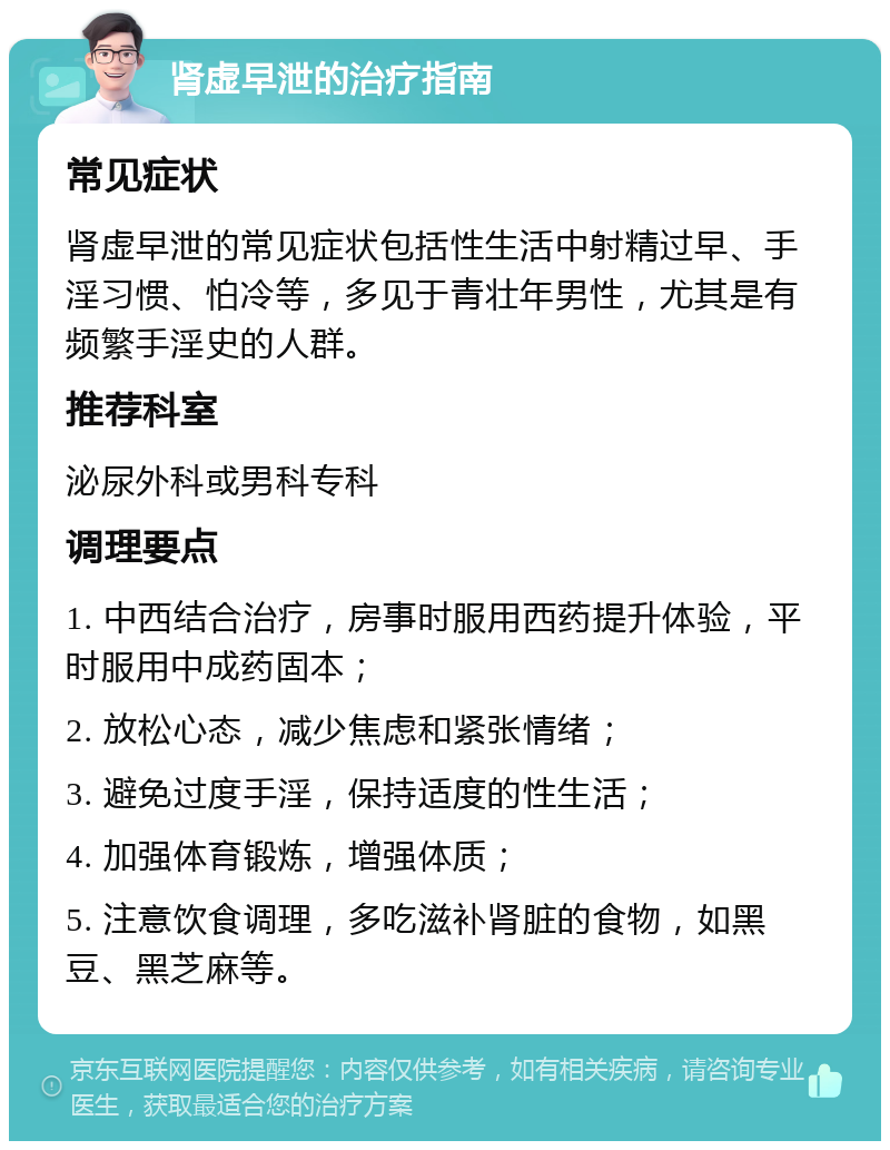 肾虚早泄的治疗指南 常见症状 肾虚早泄的常见症状包括性生活中射精过早、手淫习惯、怕冷等，多见于青壮年男性，尤其是有频繁手淫史的人群。 推荐科室 泌尿外科或男科专科 调理要点 1. 中西结合治疗，房事时服用西药提升体验，平时服用中成药固本； 2. 放松心态，减少焦虑和紧张情绪； 3. 避免过度手淫，保持适度的性生活； 4. 加强体育锻炼，增强体质； 5. 注意饮食调理，多吃滋补肾脏的食物，如黑豆、黑芝麻等。